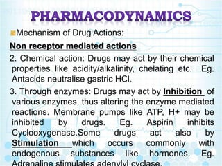 Mechanism of Drug Actions:
Non receptor mediated actions
2. Chemical action: Drugs may act by their chemical
properties like acidity/alkalinity, chelating etc. Eg.
Antacids neutralise gastric HCl.
3. Through enzymes: Drugs may act by Inhibition of
various enzymes, thus altering the enzyme mediated
reactions. Membrane pumps like ATP, H+ may be
inhibited by drugs. Eg. Aspirin inhibits
Cyclooxygenase.Some drugs act also by
Stimulation which occurs commonly with
endogenous substances like hormones. Eg.
 