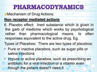 Mechanism of Drug Actions:
Non receptor mediated actions
6. Placebo effect: Inert substance which is given in
the garb of medicine which works by psychological
rather than pharmacological means. Is often
responses equivalent to the active drug. Eg.
Types of Placebos: There are two types of placebos:
• Pure or inactive placebos, such as sugar pills or
saline injections
• Impure or active placebos, such as prescribing an
antibiotic for a viral infection or a vitamin even
though the patient doesn't need it
 