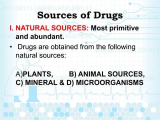 Sources of Drugs
I. NATURAL SOURCES: Most primitive
and abundant.
• Drugs are obtained from the following
natural sources:
A)PLANTS, B) ANIMAL SOURCES,
C) MINERAL & D) MICROORGANISMS
 