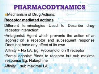 Mechanism of Drug Actions:
Receptor mediated actions
Different terminologies Used to Describe drug-
receptor interaction:
•Antagonist: Agent which prevents the action of an
agonist on a receptor and subsequent response.
Does not have any effect of its own
Affinity + No I.A. Eg. Propranolol on ß receptor
•Partial agonist: Binds to receptor but sub maximal
response Eg: Nalorphine
Affinity + sub maximal I.A.
 