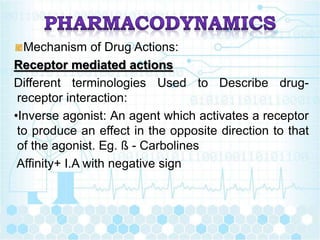 Mechanism of Drug Actions:
Receptor mediated actions
Different terminologies Used to Describe drug-
receptor interaction:
•Inverse agonist: An agent which activates a receptor
to produce an effect in the opposite direction to that
of the agonist. Eg. ß - Carbolines
Affinity+ I.A with negative sign
 