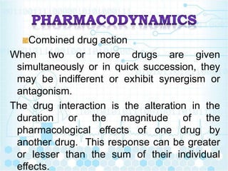 Combined drug action
When two or more drugs are given
simultaneously or in quick succession, they
may be indifferent or exhibit synergism or
antagonism.
The drug interaction is the alteration in the
duration or the magnitude of the
pharmacological effects of one drug by
another drug. This response can be greater
or lesser than the sum of their individual
effects.
 