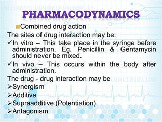 Combined drug action
The sites of drug interaction may be:
In vitro – This take place in the syringe before
administration. Eg. Penicillin & Gentamycin
should never be mixed.
In vivo – This occurs within the body after
administration.
The drug - drug interaction may be
Synergism
Additive
Supraadditive (Potentiation)
Antagonism
 