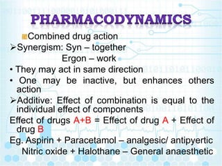 Combined drug action
Synergism: Syn – together
Ergon – work
• They may act in same direction
• One may be inactive, but enhances others
action
Additive: Effect of combination is equal to the
individual effect of components
Effect of drugs A+B = Effect of drug A + Effect of
drug B
Eg. Aspirin + Paracetamol – analgesic/ antipyertic
Nitric oxide + Halothane – General anaesthetic
 
