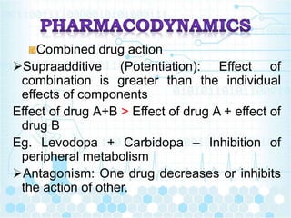 Combined drug action
Supraadditive (Potentiation): Effect of
combination is greater than the individual
effects of components
Effect of drug A+B > Effect of drug A + effect of
drug B
Eg. Levodopa + Carbidopa – Inhibition of
peripheral metabolism
Antagonism: One drug decreases or inhibits
the action of other.
 