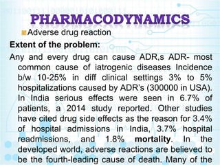 Adverse drug reaction
Extent of the problem:
Any and every drug can cause ADR,s ADR- most
common cause of iatrogenic diseases Incidence
b/w 10-25% in diff clinical settings 3% to 5%
hospitalizations caused by ADR’s (300000 in USA).
In India serious effects were seen in 6.7% of
patients, a 2014 study reported. Other studies
have cited drug side effects as the reason for 3.4%
of hospital admissions in India, 3.7% hospital
readmissions, and 1.8% mortality. In the
developed world, adverse reactions are believed to
be the fourth-leading cause of death. Many of the
 