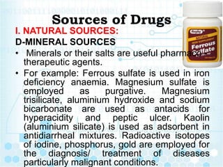 Sources of Drugs
I. NATURAL SOURCES:
D-MINERAL SOURCES
• Minerals or their salts are useful pharmaco -
therapeutic agents....