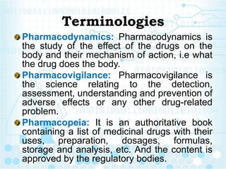 Terminologies
Pharmacodynamics: Pharmacodynamics is
the study of the effect of the drugs on the
body and their mechanism o...
