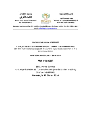  

	
  
AFRICAN	
  UNION	
  

	
  
UNION	
  AFRICAINE	
  
	
  
UNIÃO	
  AFRICANA	
  

	
  

African	
  Union	
  Mission	
  for	
  Mali	
  and	
  
the	
  Sahel	
  (MISAHEL)	
  

	
  

Mission	
  de	
  l’Union	
  africaine	
  pour	
  le	
  
Mali	
  et	
  le	
  Sahel	
  (MISAHEL)	
  

Bamako,	
  Mali,	
  Hamdallye	
  ACI	
  2000	
  (en	
  face	
  du	
  bâtiment	
  du	
  Trésor	
  public)	
  	
  Tel.:	
  (223)	
  2022-­‐1822	
  
Email:	
  misahel@africa-­‐union.org	
  	
  

	
  

	
  

	
  
	
  
	
  
QUATORZIEME	
  FORUM	
  DE	
  BAMAKO	
  
	
  
«	
  PAIX,	
  SECURITE	
  ET	
  DEVELOPPEMENT	
  DANS	
  LA	
  BANDE	
  SAHELO-­‐SAHARIENNE	
  :	
  
Défis	
  de	
  la	
  mutualisation	
  des	
  dispositifs	
  de	
  sécurité	
  et	
  enjeux	
  du	
  développement	
  et	
  de	
  la	
  
gouvernance	
  locale	
  »	
  

	
  

Hôtel	
  Salam,	
  Bamako,	
  13-­‐15	
  février	
  2014	
  

Mot	
  introductif	
  
	
  
SEM.	
  Pierre	
  Buyoya	
  
Haut	
  Représentant	
  de	
  l’Union	
  africaine	
  pour	
  le	
  Mali	
  et	
  le	
  Sahel/	
  
Chef	
  de	
  la	
  MISAHEL	
  
Bamako,	
  le	
  13	
  février	
  2014	
  	
  
	
  
	
  

	
  
	
  
	
  

	
  

	
  
	
  
	
  
	
  

	
  
	
  
	
  

 