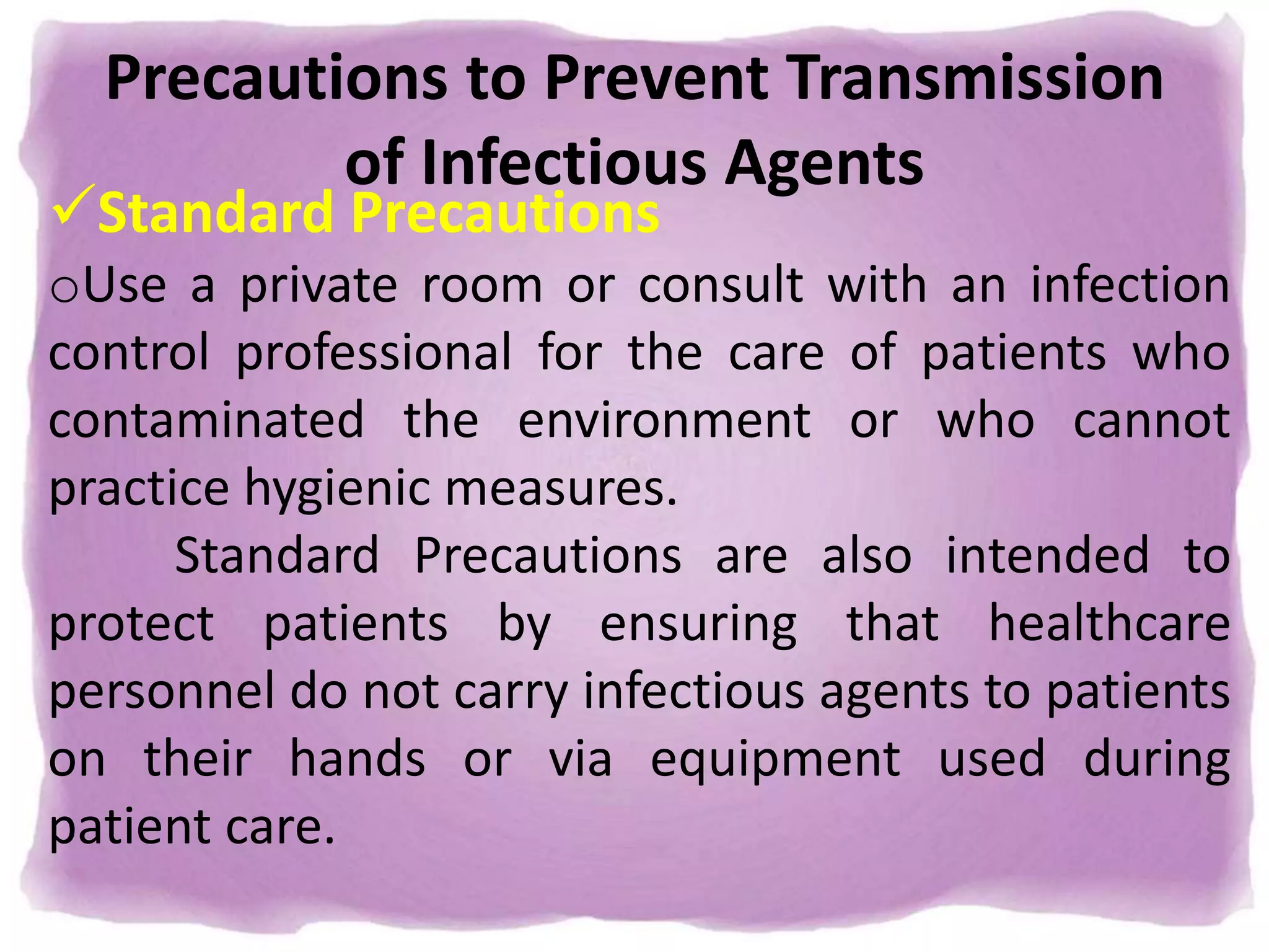 Precautions to Prevent Transmission
of Infectious Agents
Standard Precautions
oUse a private room or consult with an infection
control professional for the care of patients who
contaminated the environment or who cannot
practice hygienic measures.
Standard Precautions are also intended to
protect patients by ensuring that healthcare
personnel do not carry infectious agents to patients
on their hands or via equipment used during
patient care.
 