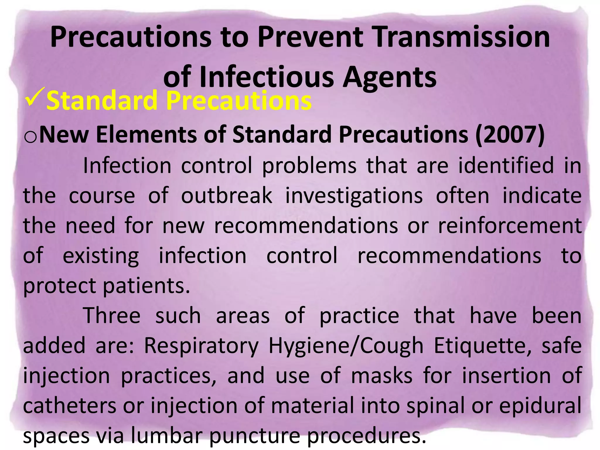 Precautions to Prevent Transmission
of Infectious Agents
Standard Precautions
oNew Elements of Standard Precautions (2007)
Infection control problems that are identified in
the course of outbreak investigations often indicate
the need for new recommendations or reinforcement
of existing infection control recommendations to
protect patients.
Three such areas of practice that have been
added are: Respiratory Hygiene/Cough Etiquette, safe
injection practices, and use of masks for insertion of
catheters or injection of material into spinal or epidural
spaces via lumbar puncture procedures.
 