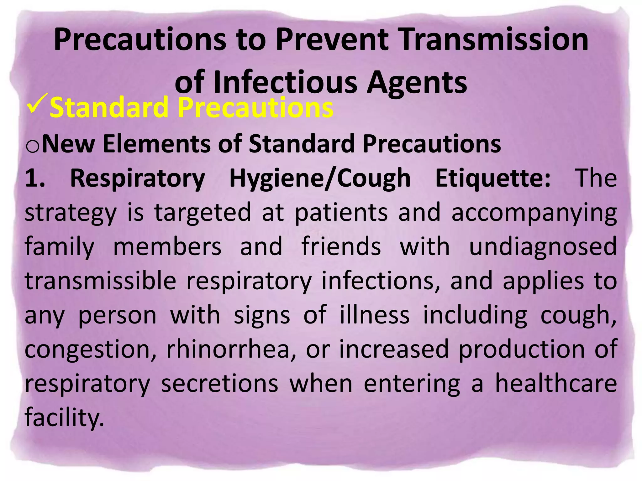 Precautions to Prevent Transmission
of Infectious Agents
Standard Precautions
oNew Elements of Standard Precautions
1. Respiratory Hygiene/Cough Etiquette: The
strategy is targeted at patients and accompanying
family members and friends with undiagnosed
transmissible respiratory infections, and applies to
any person with signs of illness including cough,
congestion, rhinorrhea, or increased production of
respiratory secretions when entering a healthcare
facility.
 