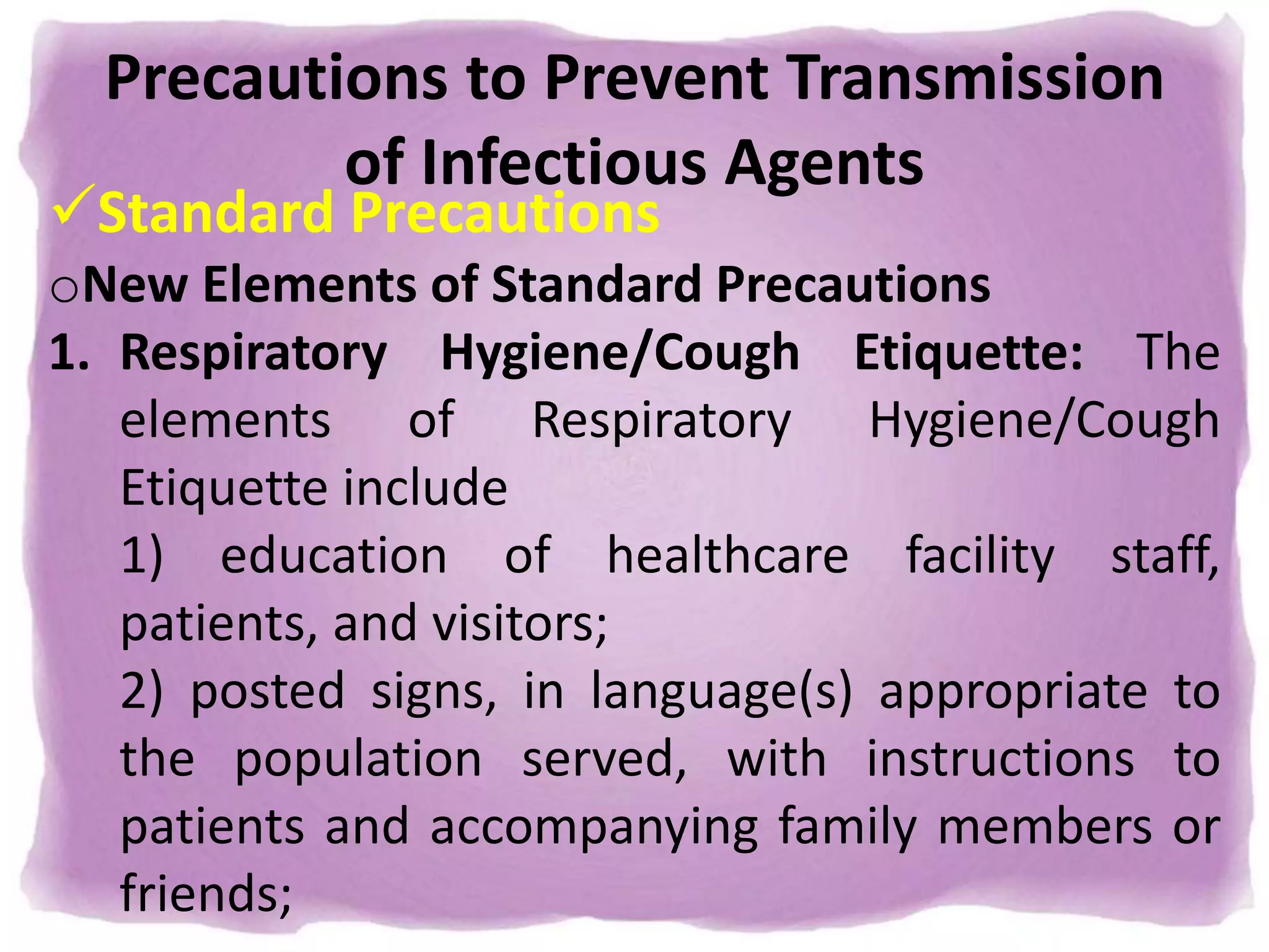 Precautions to Prevent Transmission
of Infectious Agents
Standard Precautions
oNew Elements of Standard Precautions
1. Respiratory Hygiene/Cough Etiquette: The
elements of Respiratory Hygiene/Cough
Etiquette include
1) education of healthcare facility staff,
patients, and visitors;
2) posted signs, in language(s) appropriate to
the population served, with instructions to
patients and accompanying family members or
friends;
 