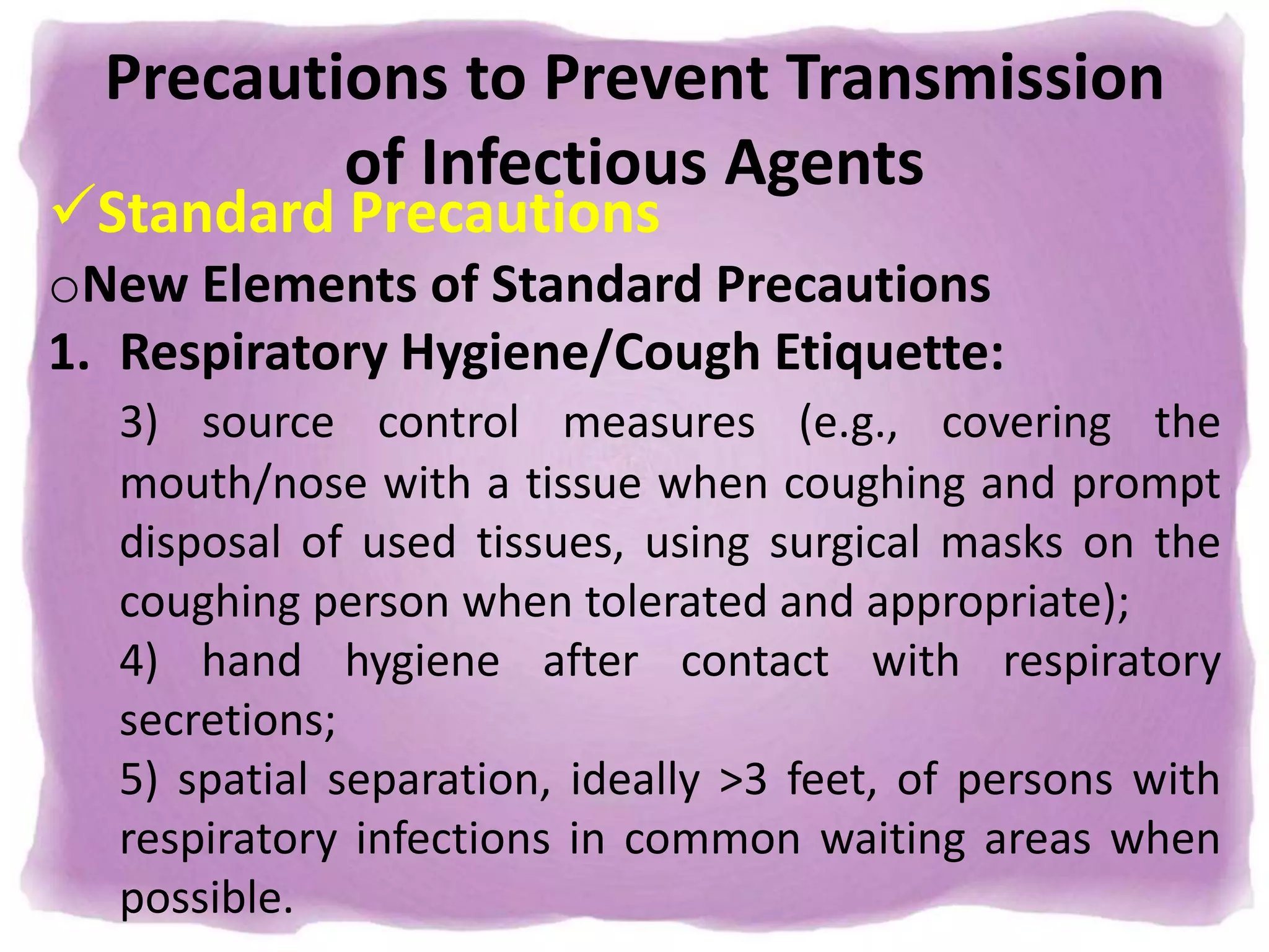 Precautions to Prevent Transmission
of Infectious Agents
Standard Precautions
oNew Elements of Standard Precautions
1. Respiratory Hygiene/Cough Etiquette:
3) source control measures (e.g., covering the
mouth/nose with a tissue when coughing and prompt
disposal of used tissues, using surgical masks on the
coughing person when tolerated and appropriate);
4) hand hygiene after contact with respiratory
secretions;
5) spatial separation, ideally >3 feet, of persons with
respiratory infections in common waiting areas when
possible.
 