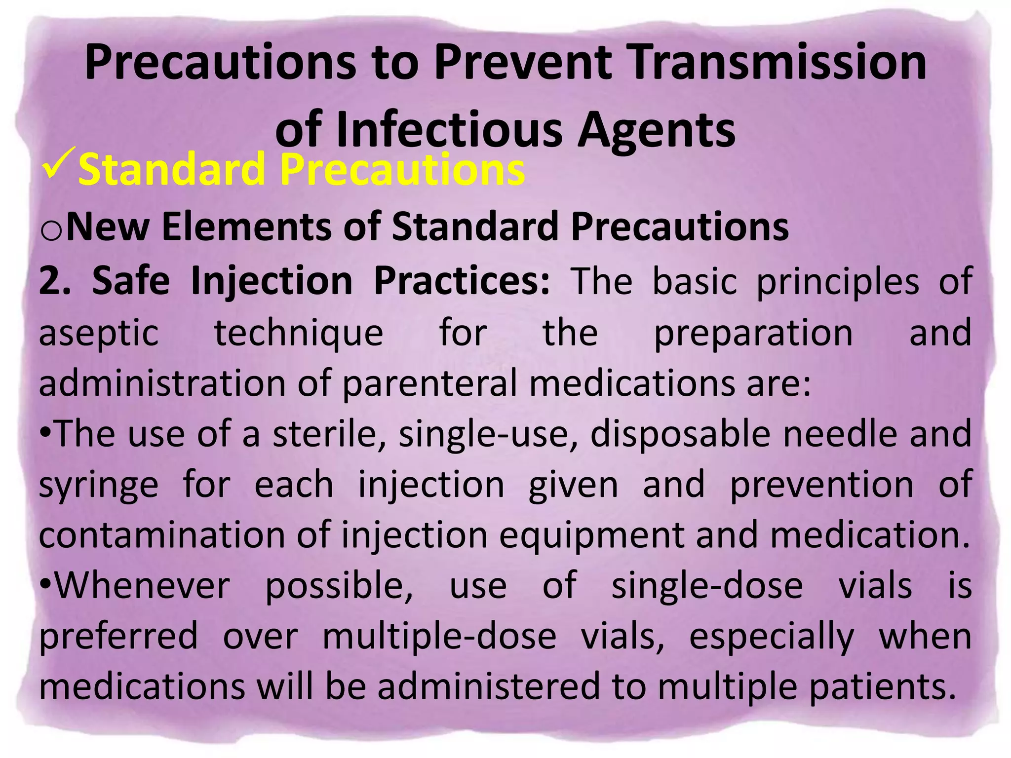 Precautions to Prevent Transmission
of Infectious Agents
Standard Precautions
oNew Elements of Standard Precautions
2. Safe Injection Practices: The basic principles of
aseptic technique for the preparation and
administration of parenteral medications are:
•The use of a sterile, single-use, disposable needle and
syringe for each injection given and prevention of
contamination of injection equipment and medication.
•Whenever possible, use of single-dose vials is
preferred over multiple-dose vials, especially when
medications will be administered to multiple patients.
 