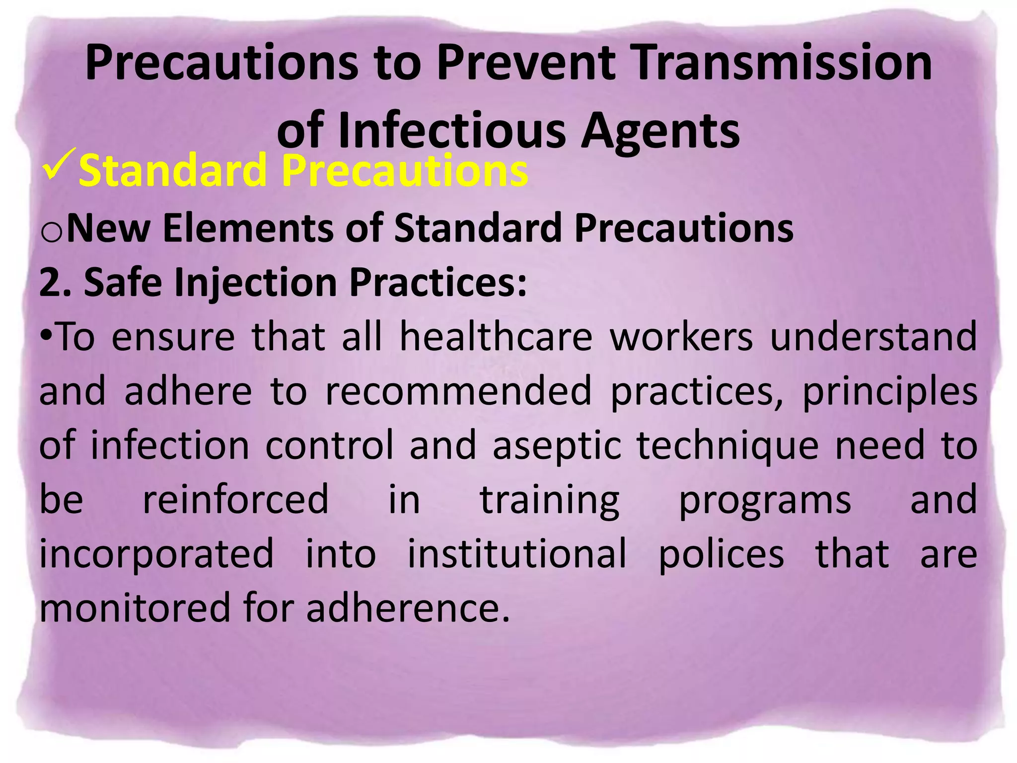Precautions to Prevent Transmission
of Infectious Agents
Standard Precautions
oNew Elements of Standard Precautions
2. Safe Injection Practices:
•To ensure that all healthcare workers understand
and adhere to recommended practices, principles
of infection control and aseptic technique need to
be reinforced in training programs and
incorporated into institutional polices that are
monitored for adherence.
 