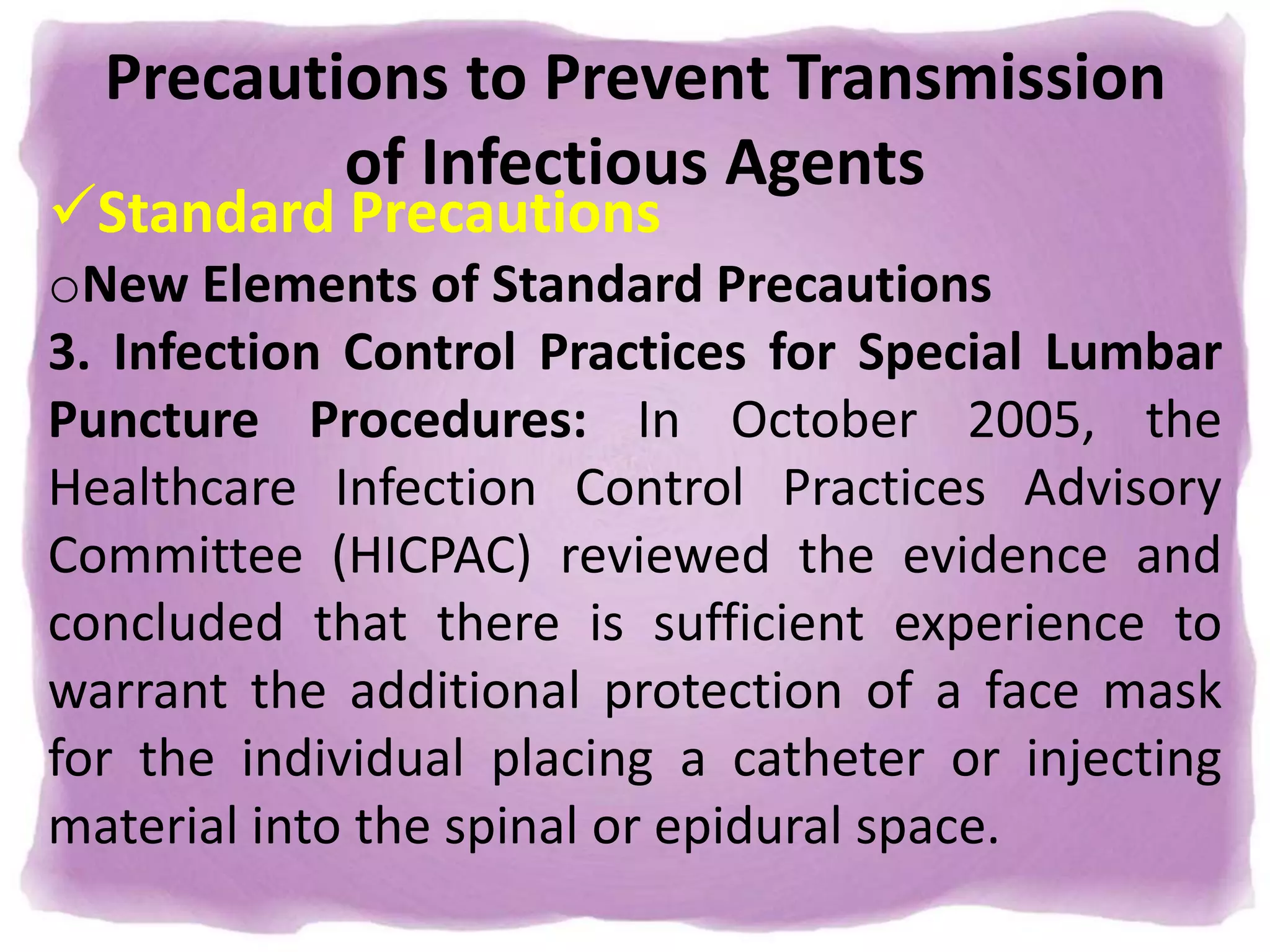 Precautions to Prevent Transmission
of Infectious Agents
Standard Precautions
oNew Elements of Standard Precautions
3. Infection Control Practices for Special Lumbar
Puncture Procedures: In October 2005, the
Healthcare Infection Control Practices Advisory
Committee (HICPAC) reviewed the evidence and
concluded that there is sufficient experience to
warrant the additional protection of a face mask
for the individual placing a catheter or injecting
material into the spinal or epidural space.
 