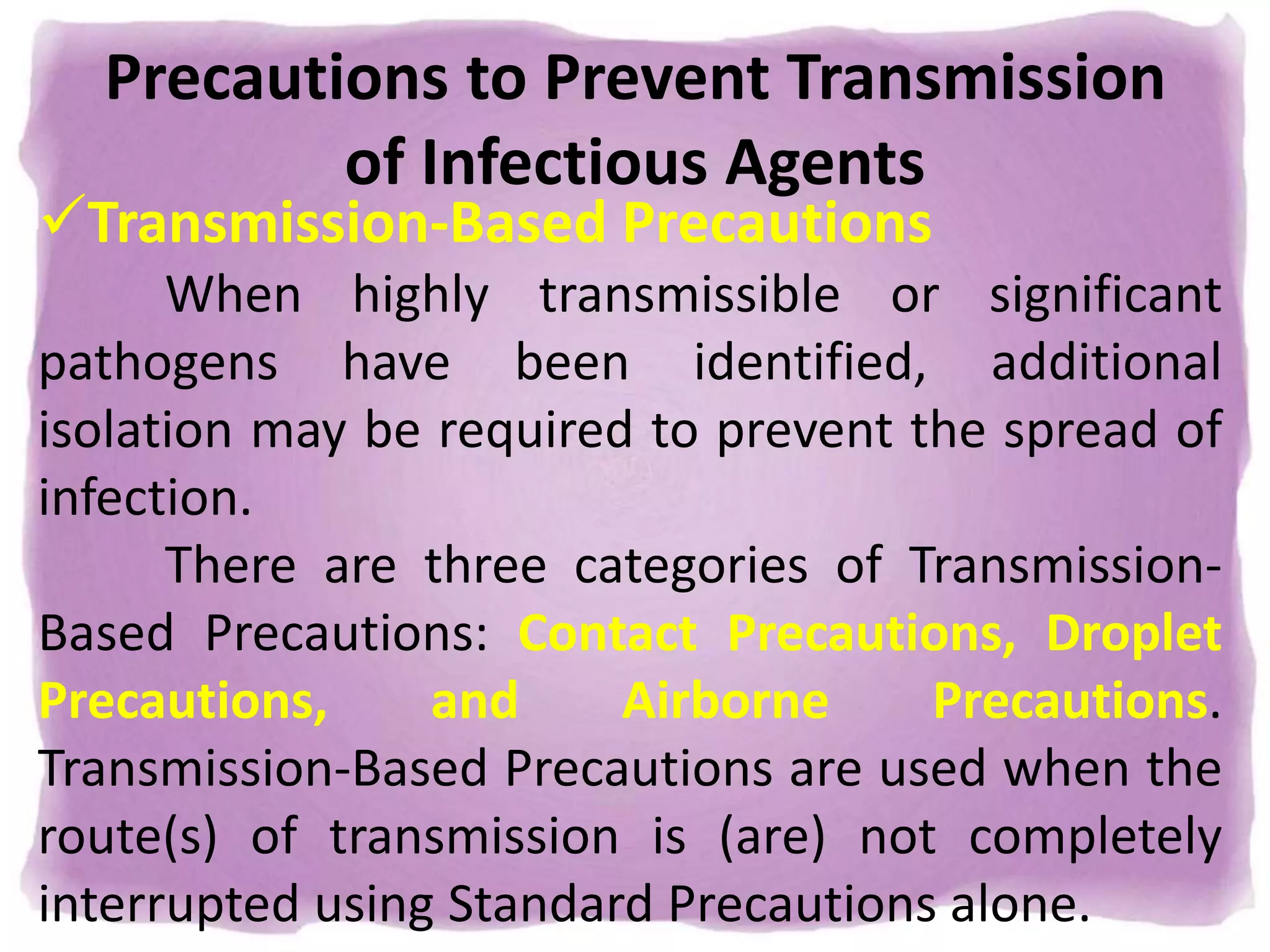 Precautions to Prevent Transmission
of Infectious Agents
Transmission-Based Precautions
When highly transmissible or significant
pathogens have been identified, additional
isolation may be required to prevent the spread of
infection.
There are three categories of Transmission-
Based Precautions: Contact Precautions, Droplet
Precautions, and Airborne Precautions.
Transmission-Based Precautions are used when the
route(s) of transmission is (are) not completely
interrupted using Standard Precautions alone.
 