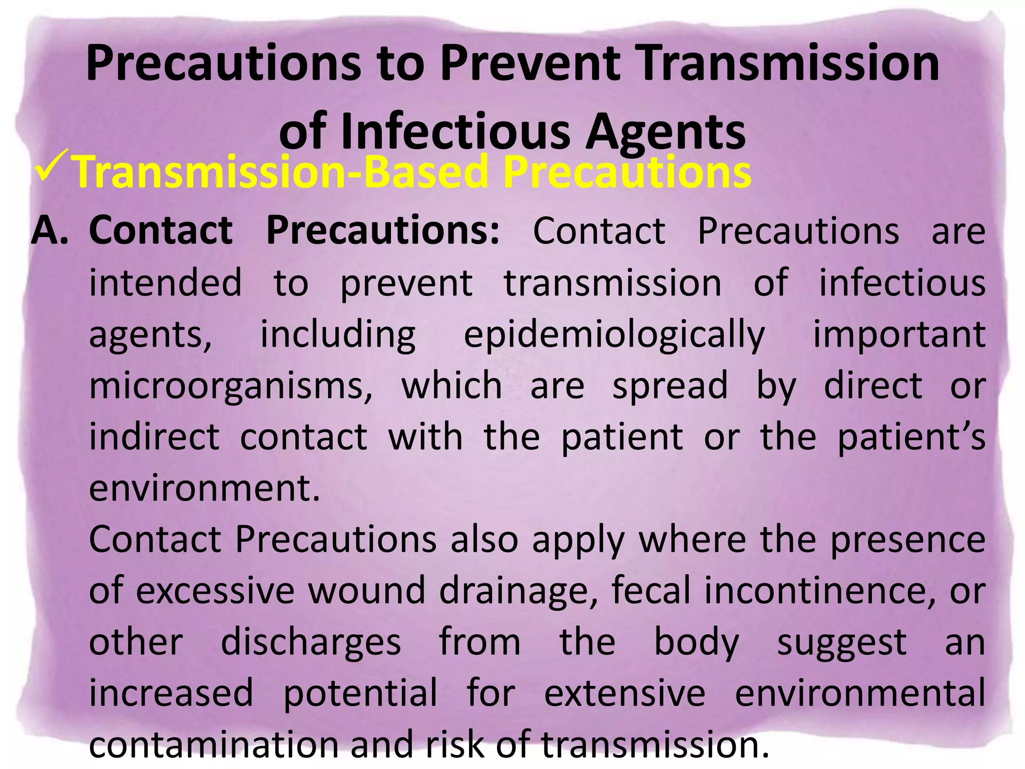 Precautions to Prevent Transmission
of Infectious Agents
Transmission-Based Precautions
A. Contact Precautions: Contact Precautions are
intended to prevent transmission of infectious
agents, including epidemiologically important
microorganisms, which are spread by direct or
indirect contact with the patient or the patient’s
environment.
Contact Precautions also apply where the presence
of excessive wound drainage, fecal incontinence, or
other discharges from the body suggest an
increased potential for extensive environmental
contamination and risk of transmission.
 