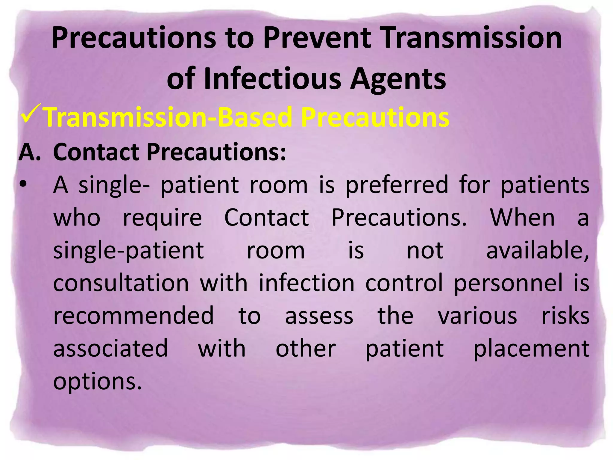 Precautions to Prevent Transmission
of Infectious Agents
Transmission-Based Precautions
A. Contact Precautions:
• A single- patient room is preferred for patients
who require Contact Precautions. When a
single-patient room is not available,
consultation with infection control personnel is
recommended to assess the various risks
associated with other patient placement
options.
 