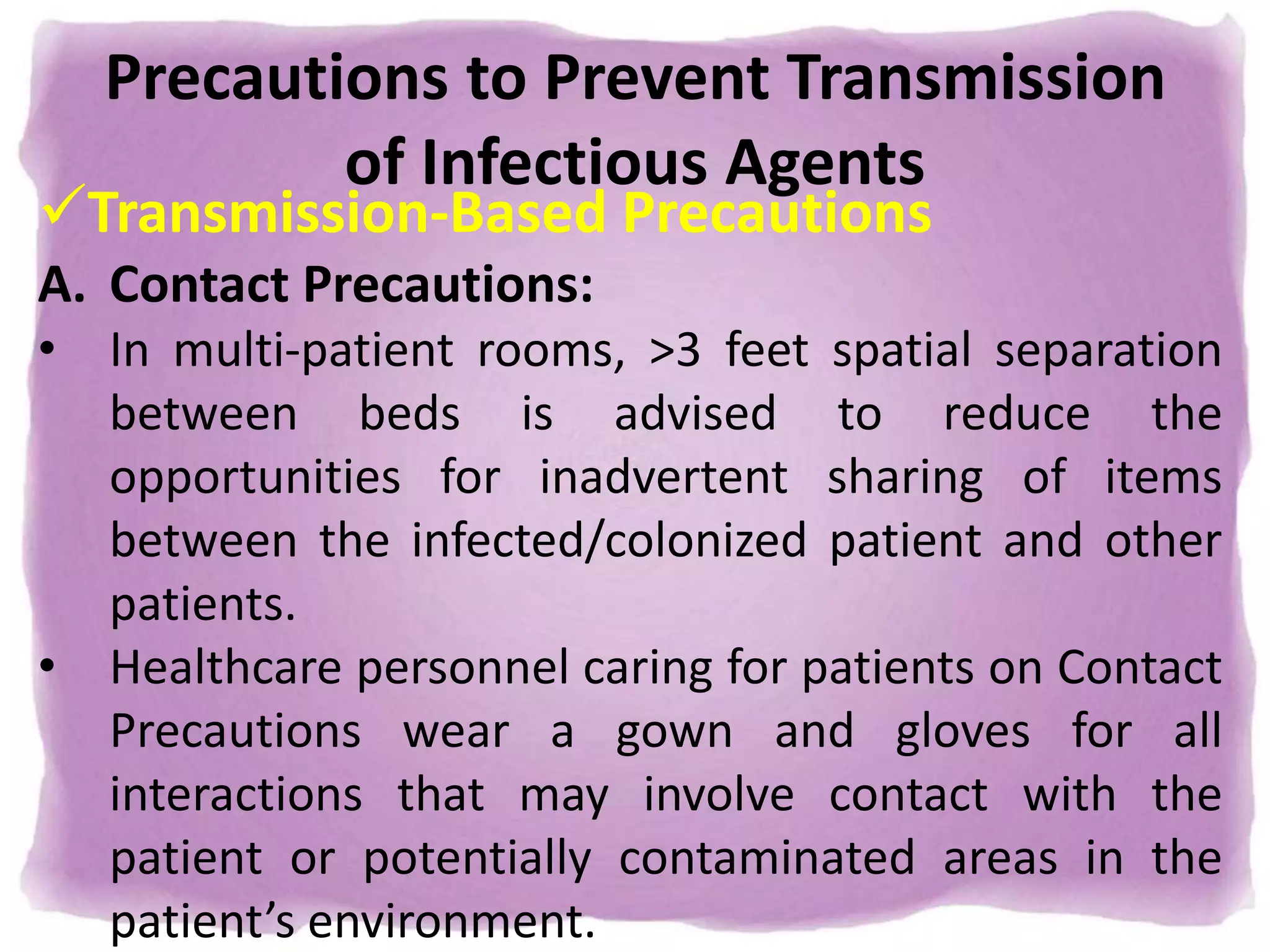Precautions to Prevent Transmission
of Infectious Agents
Transmission-Based Precautions
A. Contact Precautions:
• In multi-patient rooms, >3 feet spatial separation
between beds is advised to reduce the
opportunities for inadvertent sharing of items
between the infected/colonized patient and other
patients.
• Healthcare personnel caring for patients on Contact
Precautions wear a gown and gloves for all
interactions that may involve contact with the
patient or potentially contaminated areas in the
patient’s environment.
 