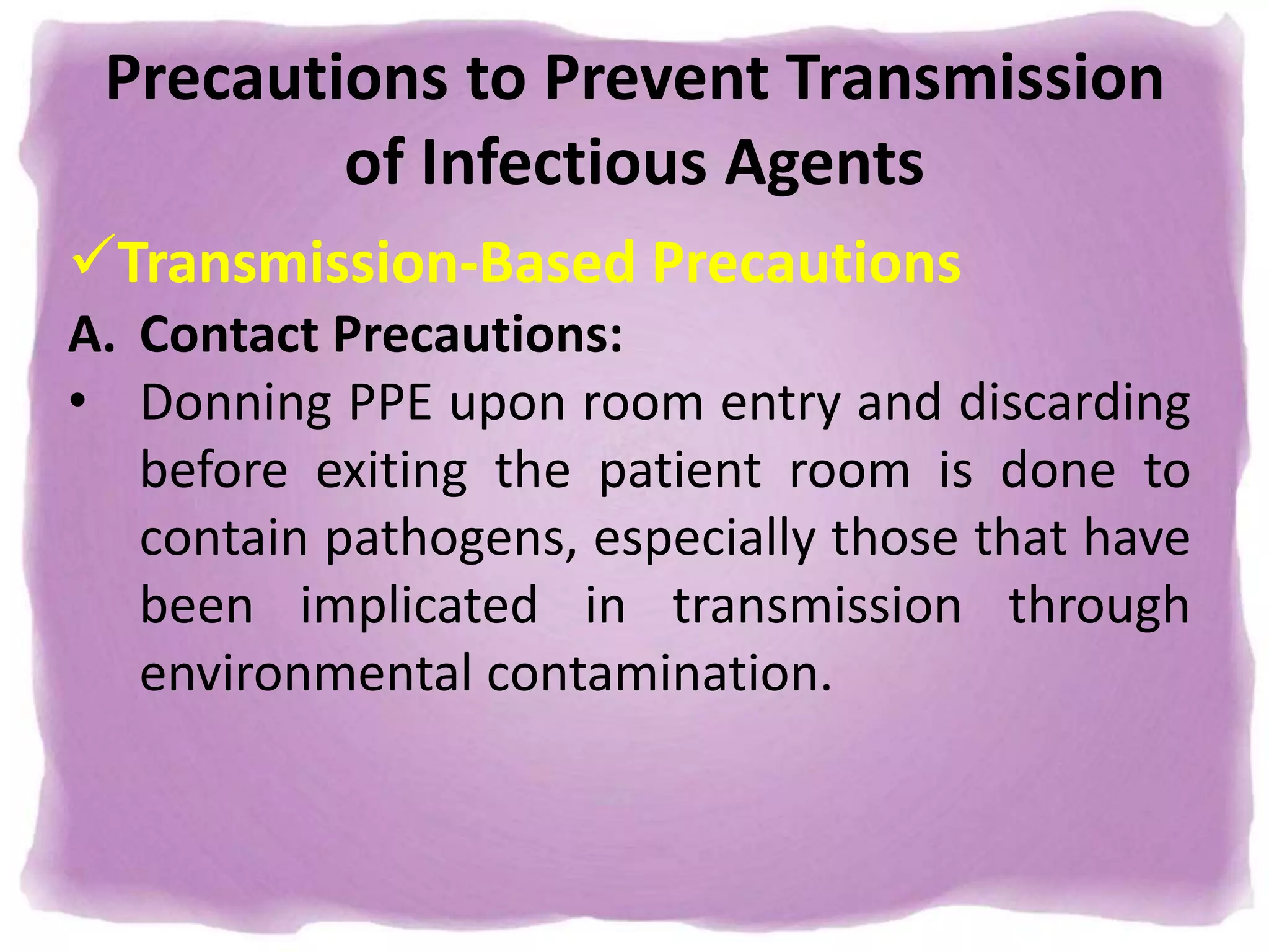 Precautions to Prevent Transmission
of Infectious Agents
Transmission-Based Precautions
A. Contact Precautions:
• Donning PPE upon room entry and discarding
before exiting the patient room is done to
contain pathogens, especially those that have
been implicated in transmission through
environmental contamination.
 