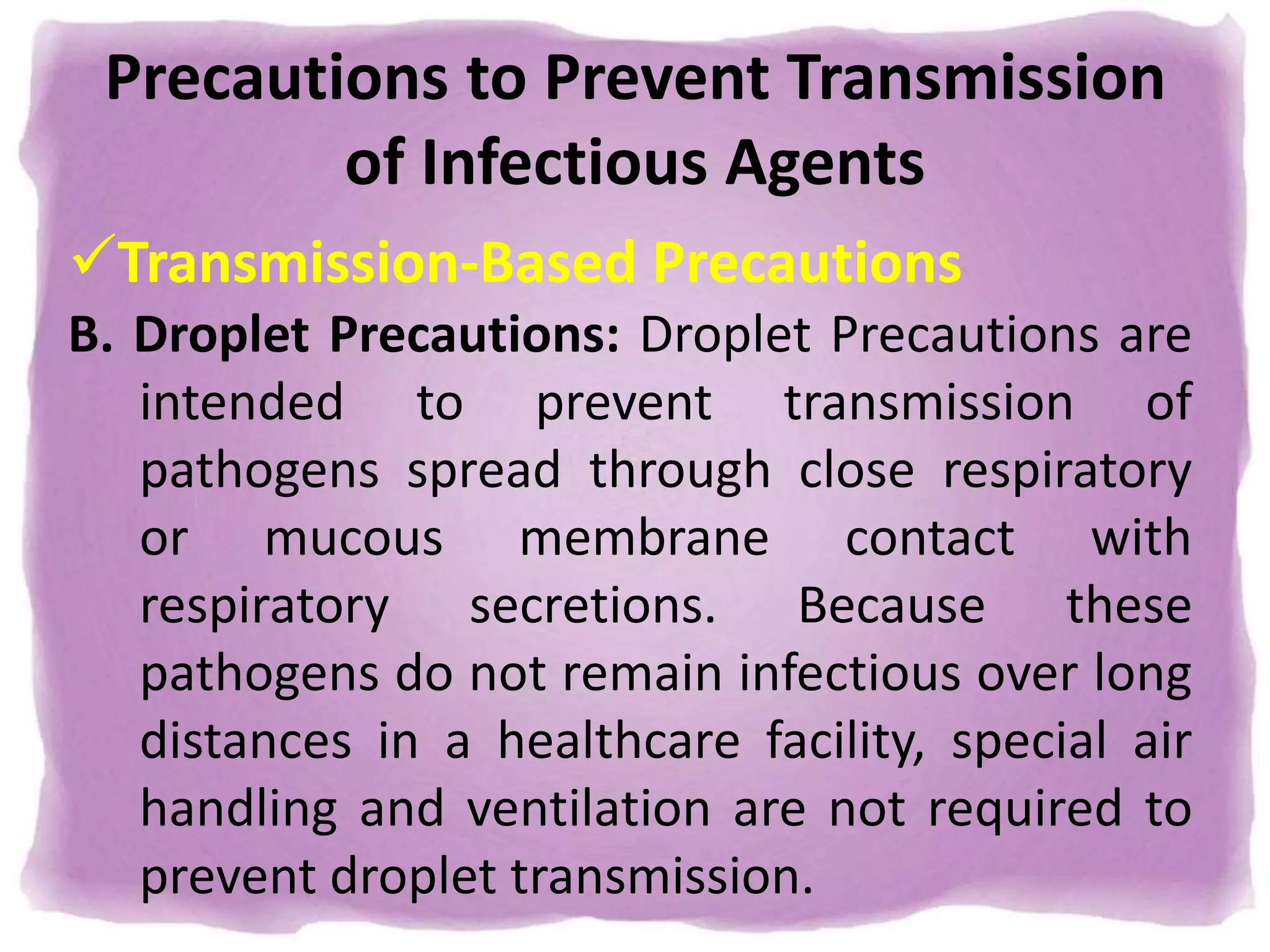 Precautions to Prevent Transmission
of Infectious Agents
Transmission-Based Precautions
B. Droplet Precautions: Droplet Precautions are
intended to prevent transmission of
pathogens spread through close respiratory
or mucous membrane contact with
respiratory secretions. Because these
pathogens do not remain infectious over long
distances in a healthcare facility, special air
handling and ventilation are not required to
prevent droplet transmission.
 