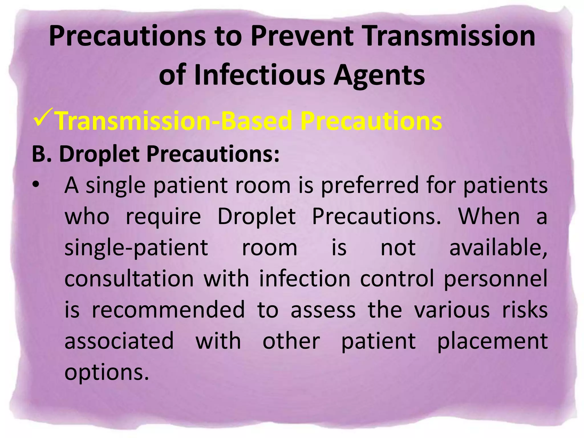 Precautions to Prevent Transmission
of Infectious Agents
Transmission-Based Precautions
B. Droplet Precautions:
• A single patient room is preferred for patients
who require Droplet Precautions. When a
single-patient room is not available,
consultation with infection control personnel
is recommended to assess the various risks
associated with other patient placement
options.
 
