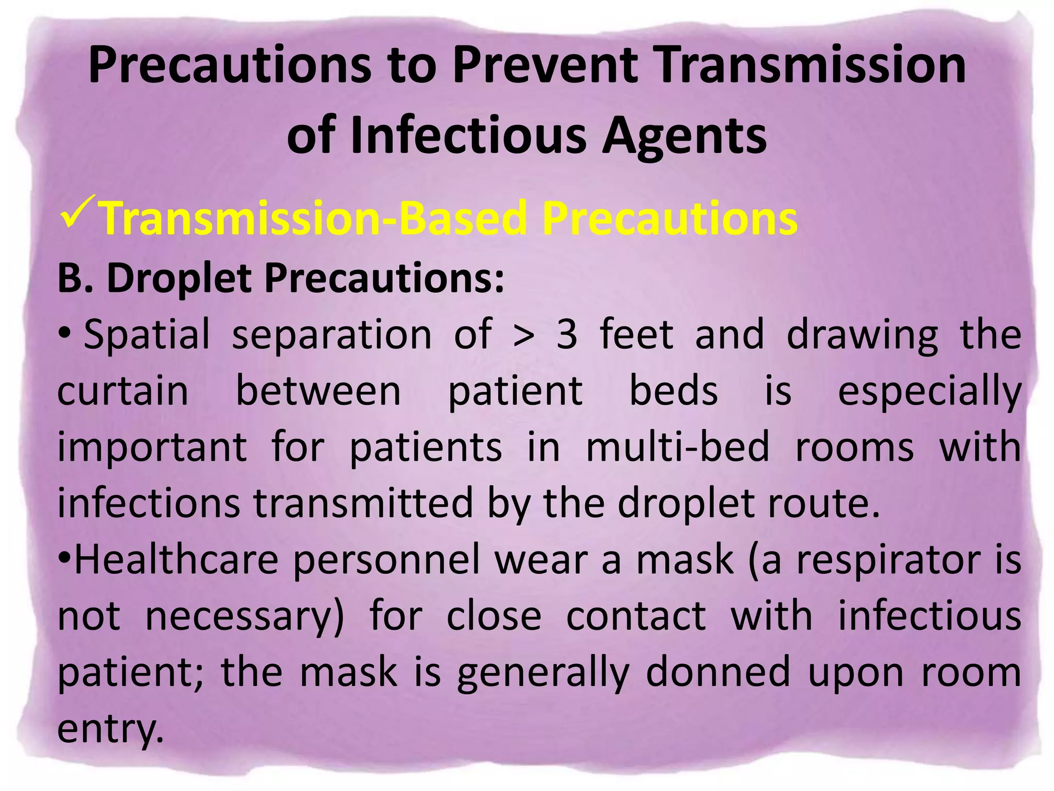 Precautions to Prevent Transmission
of Infectious Agents
Transmission-Based Precautions
B. Droplet Precautions:
• Spatial separation of > 3 feet and drawing the
curtain between patient beds is especially
important for patients in multi-bed rooms with
infections transmitted by the droplet route.
•Healthcare personnel wear a mask (a respirator is
not necessary) for close contact with infectious
patient; the mask is generally donned upon room
entry.
 