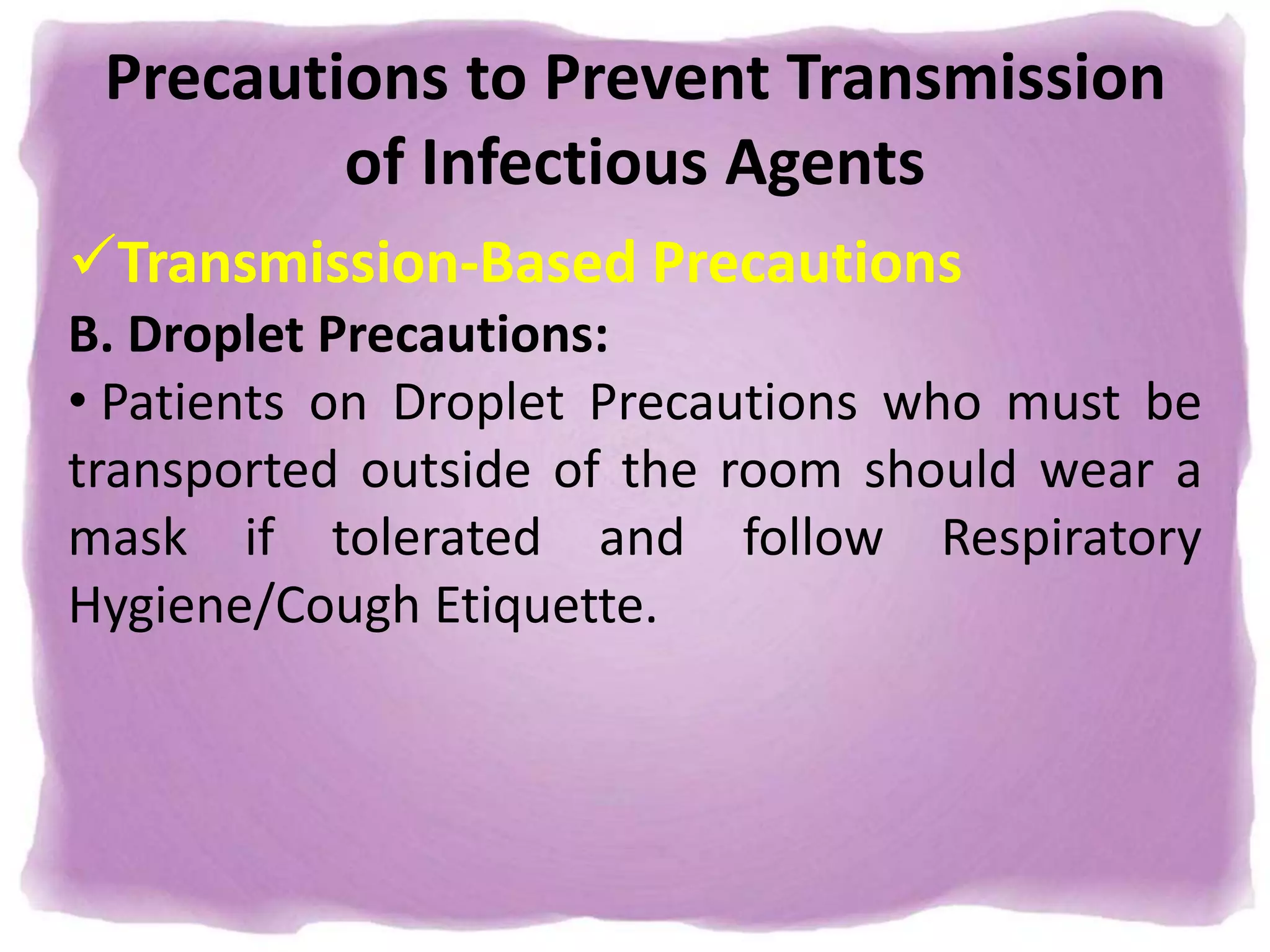 Precautions to Prevent Transmission
of Infectious Agents
Transmission-Based Precautions
B. Droplet Precautions:
• Patients on Droplet Precautions who must be
transported outside of the room should wear a
mask if tolerated and follow Respiratory
Hygiene/Cough Etiquette.
 