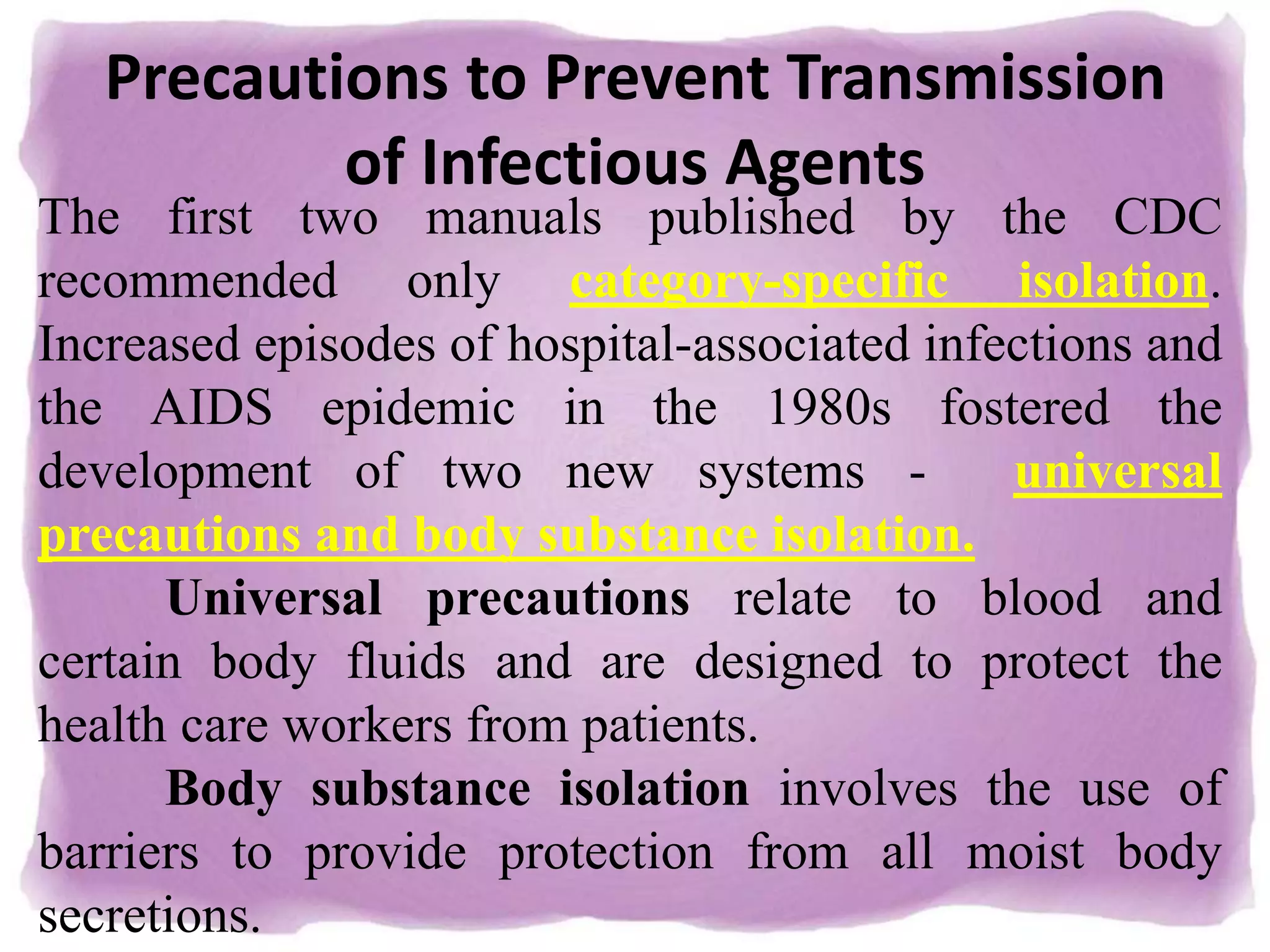 Precautions to Prevent Transmission
of Infectious Agents
The first two manuals published by the CDC
recommended only category-specific isolation.
Increased episodes of hospital-associated infections and
the AIDS epidemic in the 1980s fostered the
development of two new systems - universal
precautions and body substance isolation.
Universal precautions relate to blood and
certain body fluids and are designed to protect the
health care workers from patients.
Body substance isolation involves the use of
barriers to provide protection from all moist body
secretions.
 