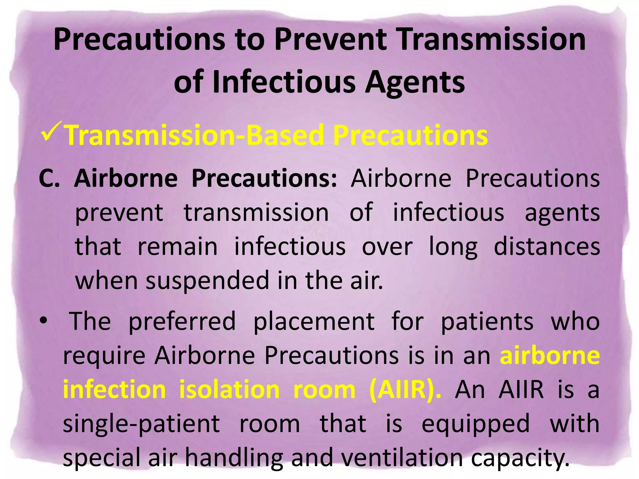 Precautions to Prevent Transmission
of Infectious Agents
Transmission-Based Precautions
C. Airborne Precautions: Airborne Precautions
prevent transmission of infectious agents
that remain infectious over long distances
when suspended in the air.
• The preferred placement for patients who
require Airborne Precautions is in an airborne
infection isolation room (AIIR). An AIIR is a
single-patient room that is equipped with
special air handling and ventilation capacity.
 