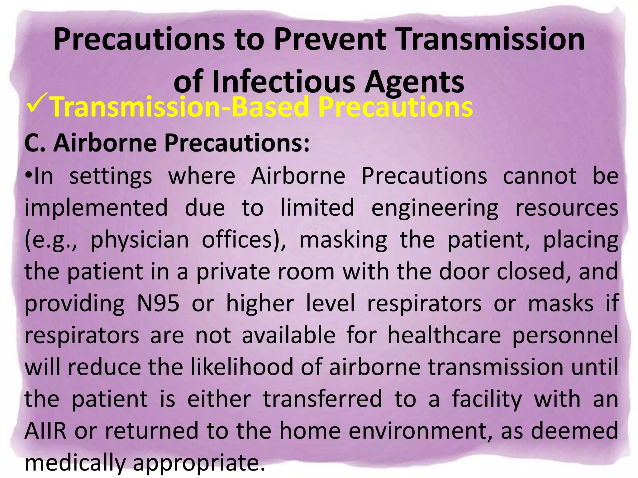 Precautions to Prevent Transmission
of Infectious Agents
Transmission-Based Precautions
C. Airborne Precautions:
•In settings where Airborne Precautions cannot be
implemented due to limited engineering resources
(e.g., physician offices), masking the patient, placing
the patient in a private room with the door closed, and
providing N95 or higher level respirators or masks if
respirators are not available for healthcare personnel
will reduce the likelihood of airborne transmission until
the patient is either transferred to a facility with an
AIIR or returned to the home environment, as deemed
medically appropriate.
 