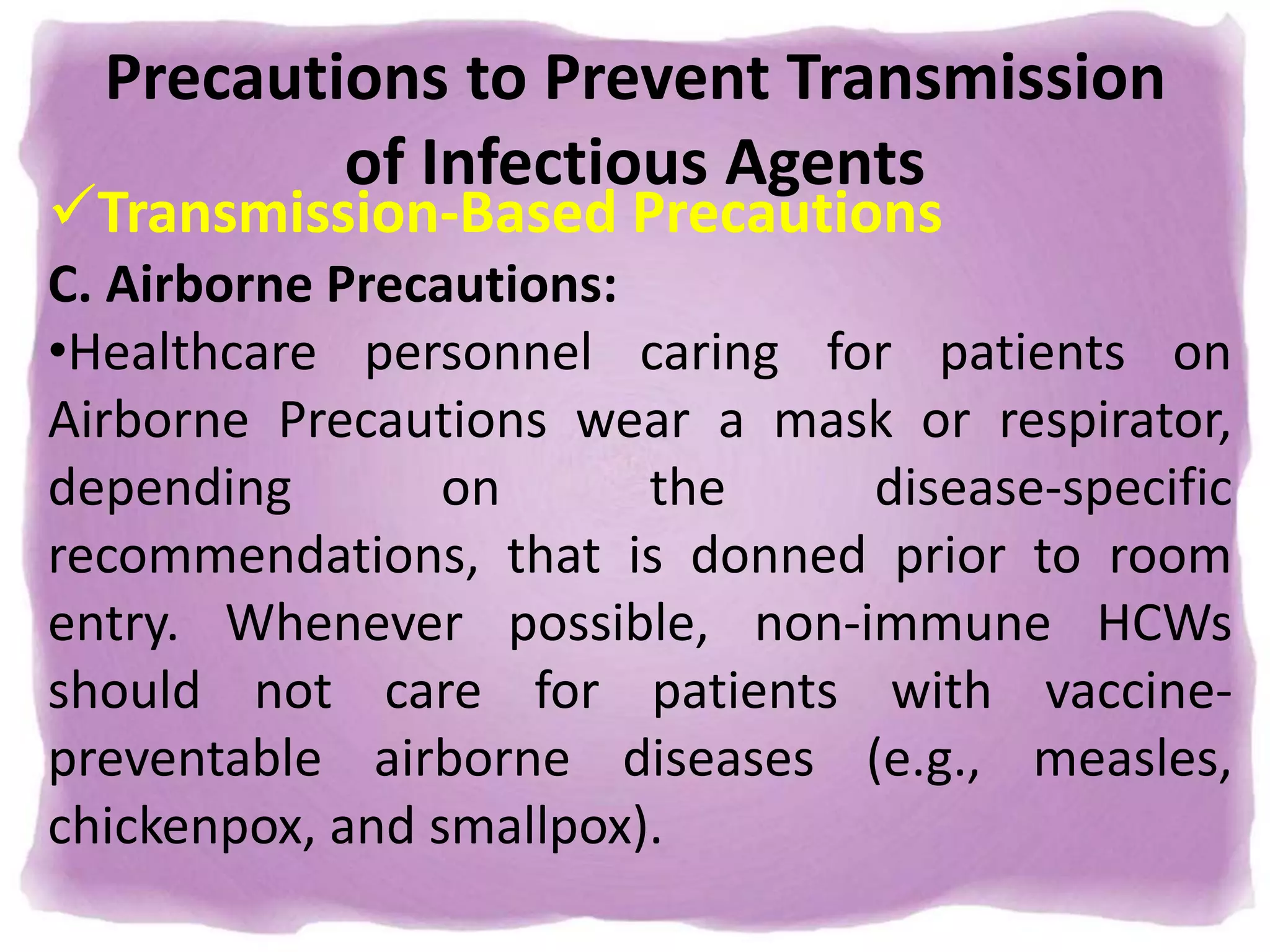 Precautions to Prevent Transmission
of Infectious Agents
Transmission-Based Precautions
C. Airborne Precautions:
•Healthcare personnel caring for patients on
Airborne Precautions wear a mask or respirator,
depending on the disease-specific
recommendations, that is donned prior to room
entry. Whenever possible, non-immune HCWs
should not care for patients with vaccine-
preventable airborne diseases (e.g., measles,
chickenpox, and smallpox).
 