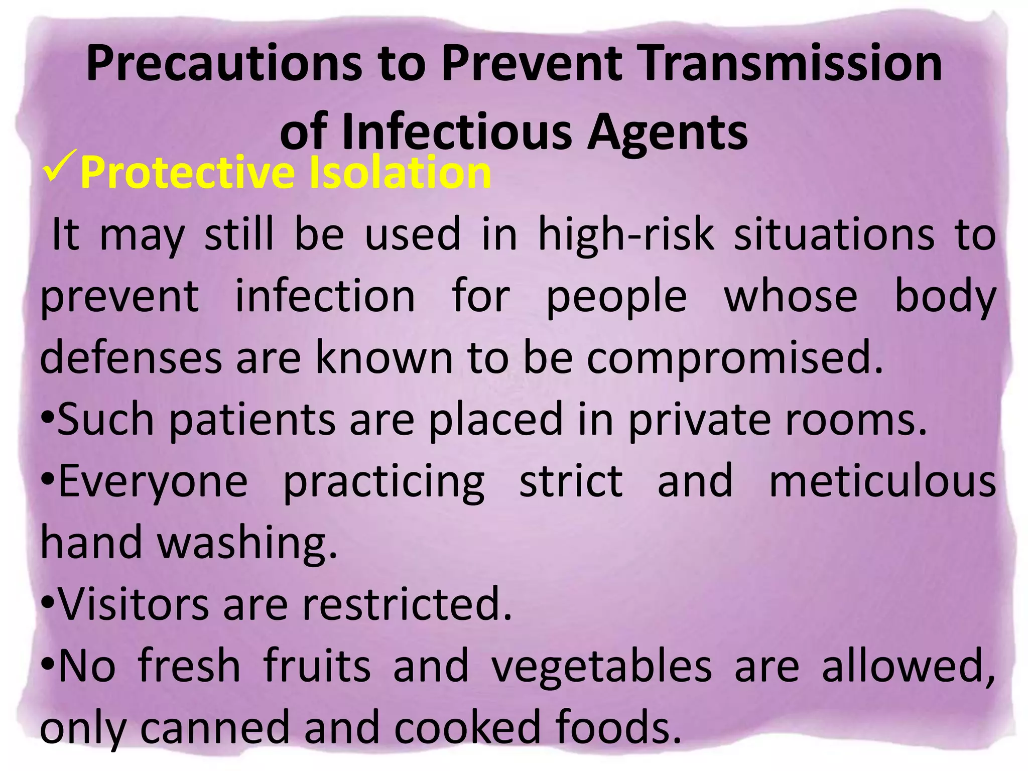 Precautions to Prevent Transmission
of Infectious Agents
Protective Isolation
It may still be used in high-risk situations to
prevent infection for people whose body
defenses are known to be compromised.
•Such patients are placed in private rooms.
•Everyone practicing strict and meticulous
hand washing.
•Visitors are restricted.
•No fresh fruits and vegetables are allowed,
only canned and cooked foods.
 