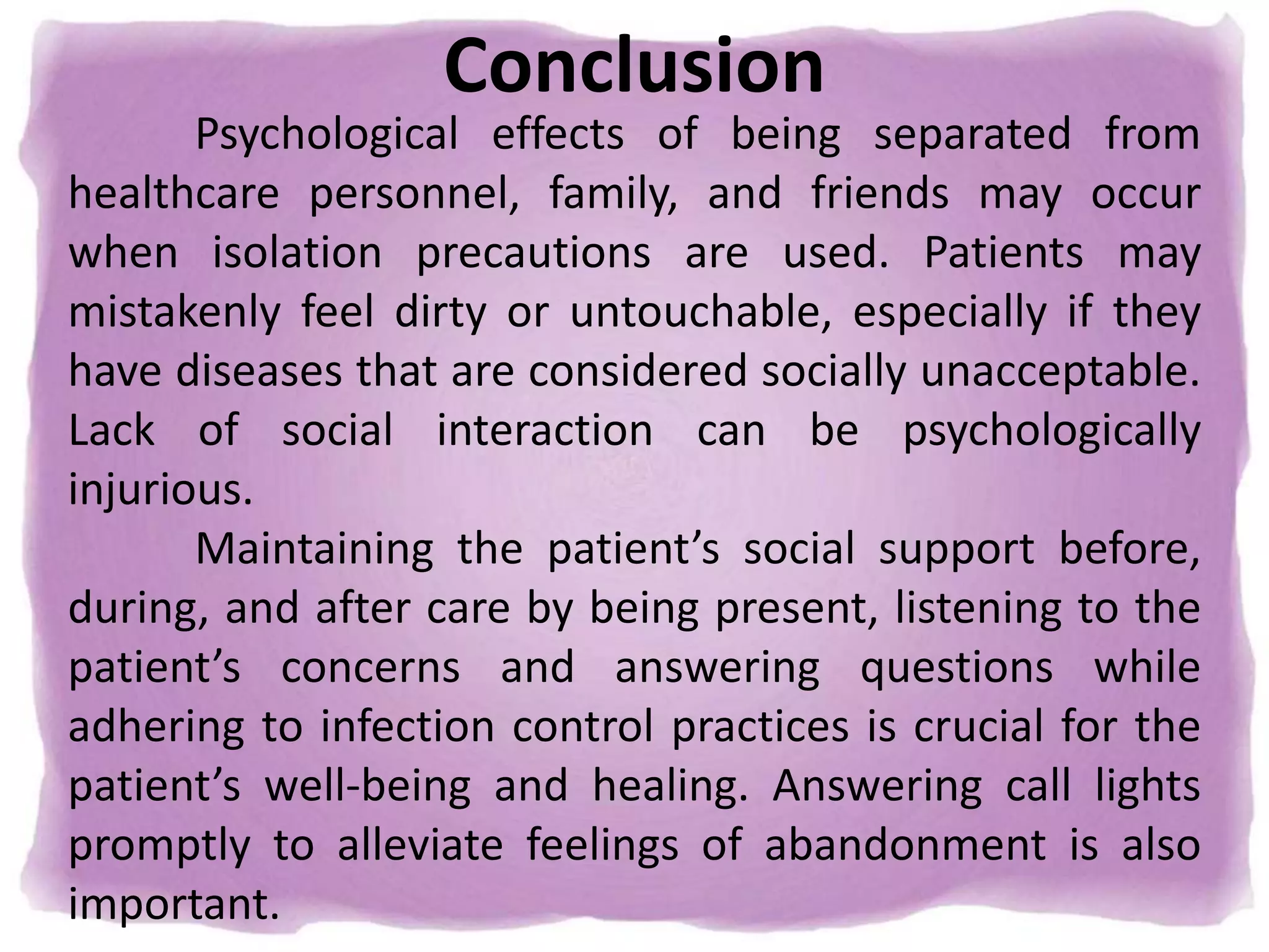 Conclusion
Psychological effects of being separated from
healthcare personnel, family, and friends may occur
when isolation precautions are used. Patients may
mistakenly feel dirty or untouchable, especially if they
have diseases that are considered socially unacceptable.
Lack of social interaction can be psychologically
injurious.
Maintaining the patient’s social support before,
during, and after care by being present, listening to the
patient’s concerns and answering questions while
adhering to infection control practices is crucial for the
patient’s well-being and healing. Answering call lights
promptly to alleviate feelings of abandonment is also
important.
 
