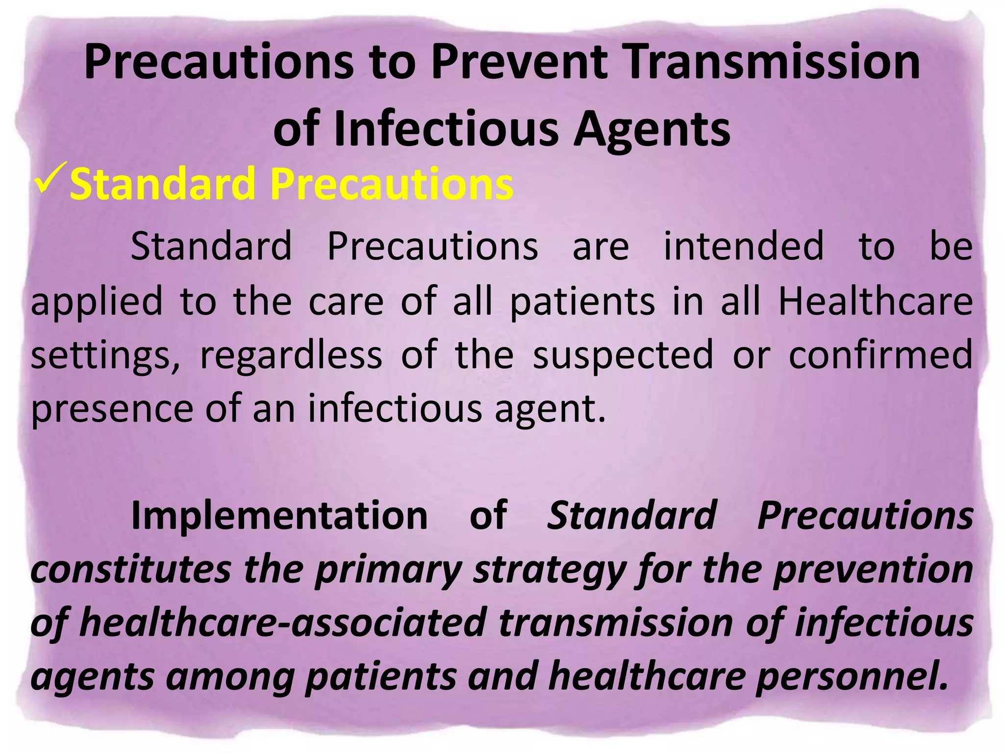 Precautions to Prevent Transmission
of Infectious Agents
Standard Precautions
Standard Precautions are intended to be
applied to the care of all patients in all Healthcare
settings, regardless of the suspected or confirmed
presence of an infectious agent.
Implementation of Standard Precautions
constitutes the primary strategy for the prevention
of healthcare-associated transmission of infectious
agents among patients and healthcare personnel.
 