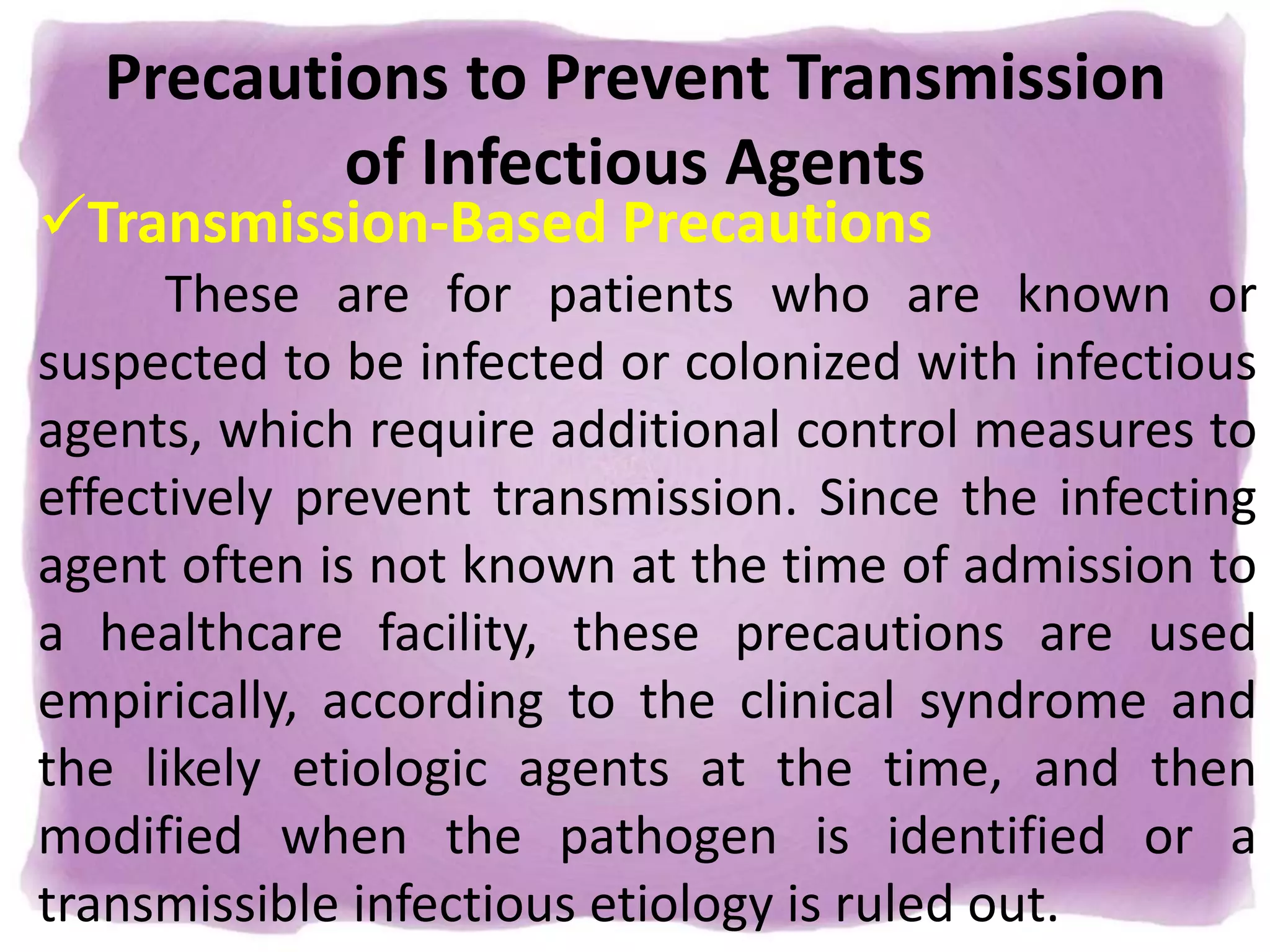 Precautions to Prevent Transmission
of Infectious Agents
Transmission-Based Precautions
These are for patients who are known or
suspected to be infected or colonized with infectious
agents, which require additional control measures to
effectively prevent transmission. Since the infecting
agent often is not known at the time of admission to
a healthcare facility, these precautions are used
empirically, according to the clinical syndrome and
the likely etiologic agents at the time, and then
modified when the pathogen is identified or a
transmissible infectious etiology is ruled out.
 