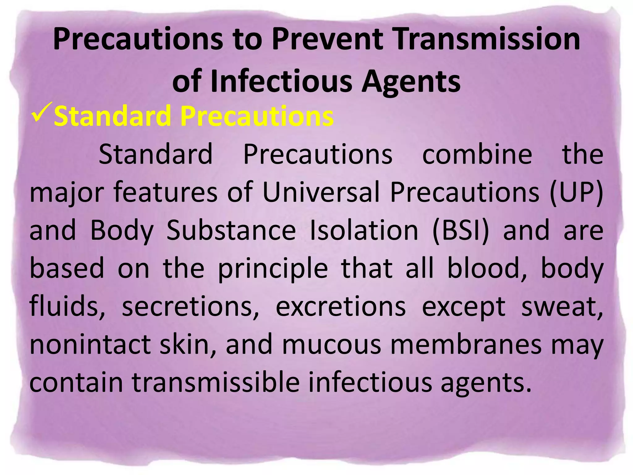 Precautions to Prevent Transmission
of Infectious Agents
Standard Precautions
Standard Precautions combine the
major features of Universal Precautions (UP)
and Body Substance Isolation (BSI) and are
based on the principle that all blood, body
fluids, secretions, excretions except sweat,
nonintact skin, and mucous membranes may
contain transmissible infectious agents.
 