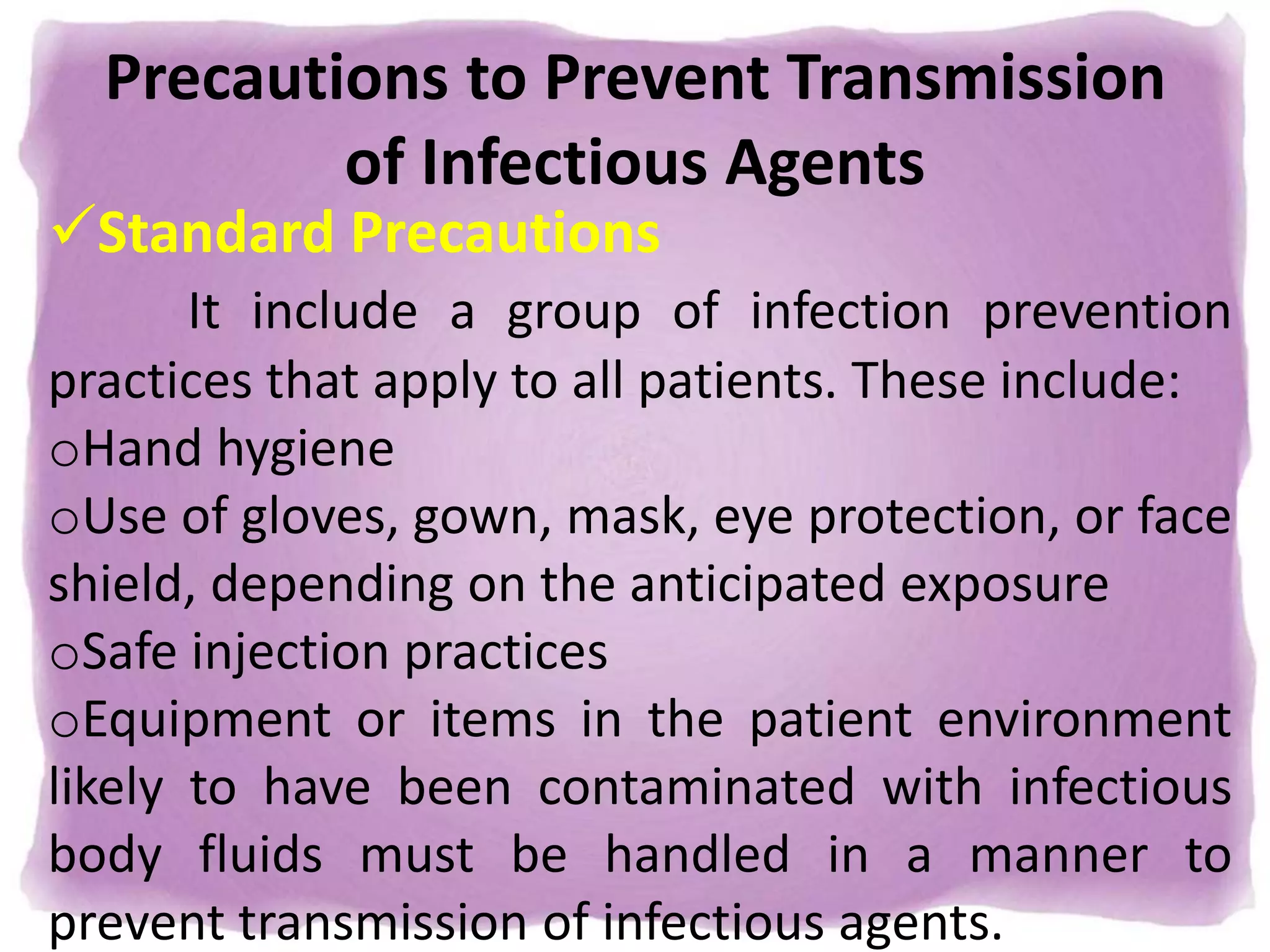 Precautions to Prevent Transmission
of Infectious Agents
Standard Precautions
It include a group of infection prevention
practices that apply to all patients. These include:
oHand hygiene
oUse of gloves, gown, mask, eye protection, or face
shield, depending on the anticipated exposure
oSafe injection practices
oEquipment or items in the patient environment
likely to have been contaminated with infectious
body fluids must be handled in a manner to
prevent transmission of infectious agents.
 