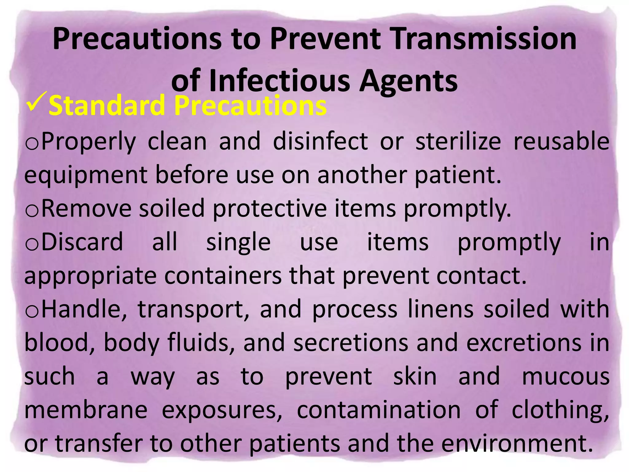 Precautions to Prevent Transmission
of Infectious Agents
Standard Precautions
oProperly clean and disinfect or sterilize reusable
equipment before use on another patient.
oRemove soiled protective items promptly.
oDiscard all single use items promptly in
appropriate containers that prevent contact.
oHandle, transport, and process linens soiled with
blood, body fluids, and secretions and excretions in
such a way as to prevent skin and mucous
membrane exposures, contamination of clothing,
or transfer to other patients and the environment.
 