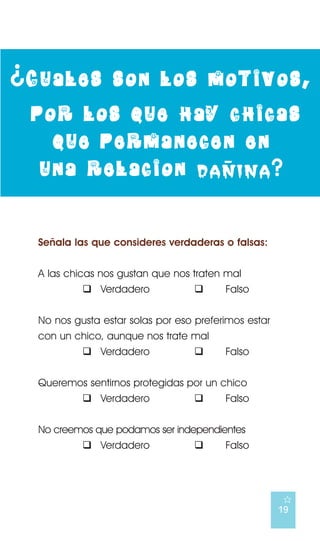 ¿ Cuales         son los motivos,
 por los que hay chicas
   que permanecen en
                 -
  una relacion danina ?


  Señala las que consideres verdaderas o falsas:


  A las chicas nos gustan que nos traten mal
            ! Verdadero           !      Falso


  No nos gusta estar solas por eso preferimos estar
  con un chico, aunque nos trate mal
          ! Verdadero              !      Falso


  Queremos sentirnos protegidas por un chico
         ! Verdadero             !      Falso


  No creemos que podamos ser independientes
          ! Verdadero            !     Falso




                                                      E
                                                      19
 