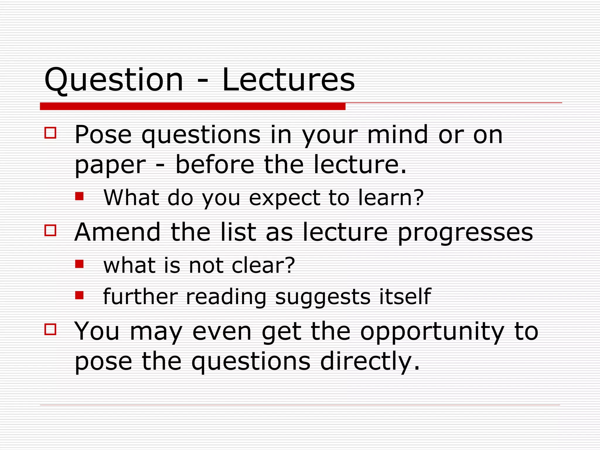 Question - Lectures
   Pose questions in your mind or on
    paper - before the lecture.
       What do you expect to learn?
   Amend the list as lecture progresses
       what is not clear?
       further reading suggests itself
   You may even get the opportunity to
    pose the questions directly.
 