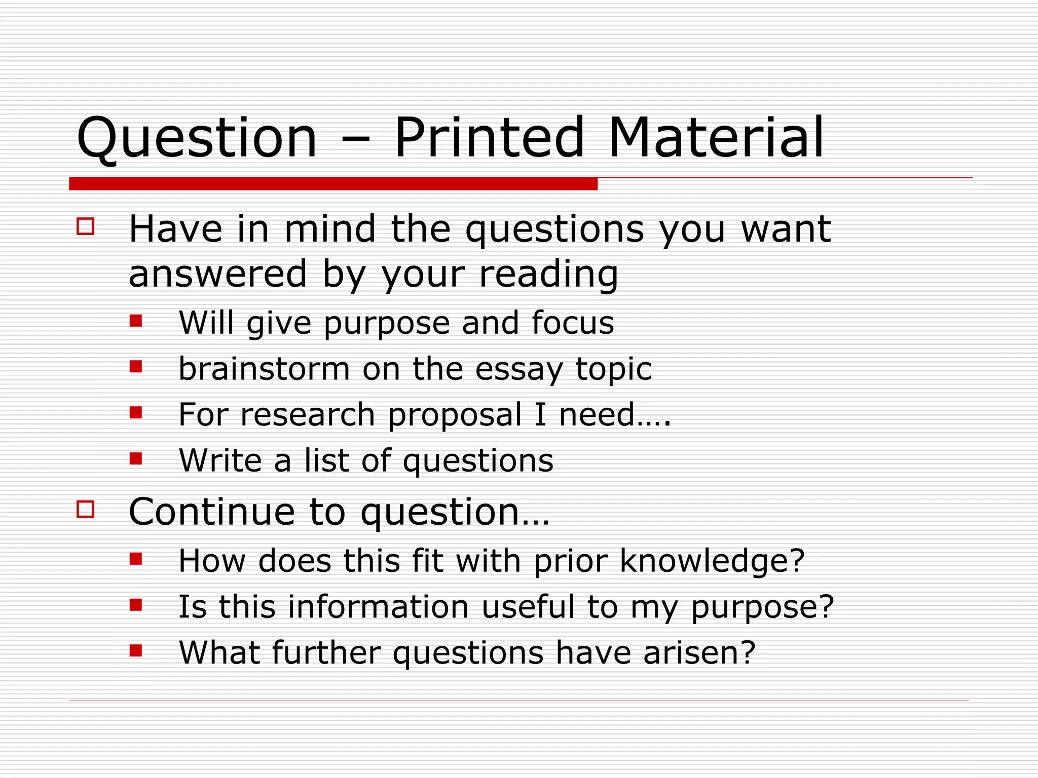 Question – Printed Material
   Have in mind the questions you want
    answered by your reading
       Will give purpose and focus
       brainstorm on the essay topic
       For research proposal I need….
       Write a list of questions
   Continue to question…
       How does this fit with prior knowledge?
       Is this information useful to my purpose?
       What further questions have arisen?
 