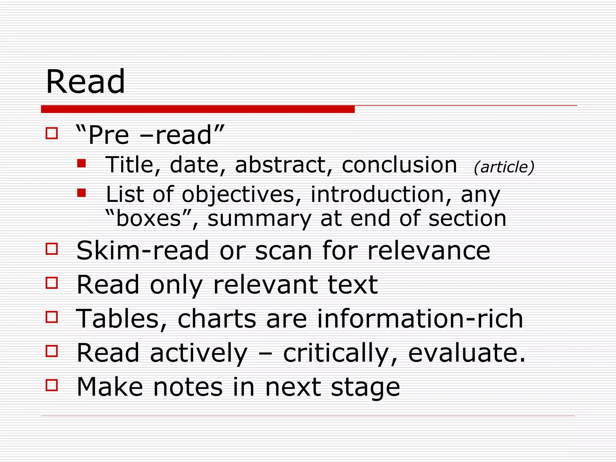 Read
   “Pre –read”
       Title, date, abstract, conclusion (article)
       List of objectives, introduction, any
        “boxes”, summary at end of section
   Skim-read or scan for relevance
   Read only relevant text
   Tables, charts are information-rich
   Read actively – critically, evaluate.
   Make notes in next stage
 