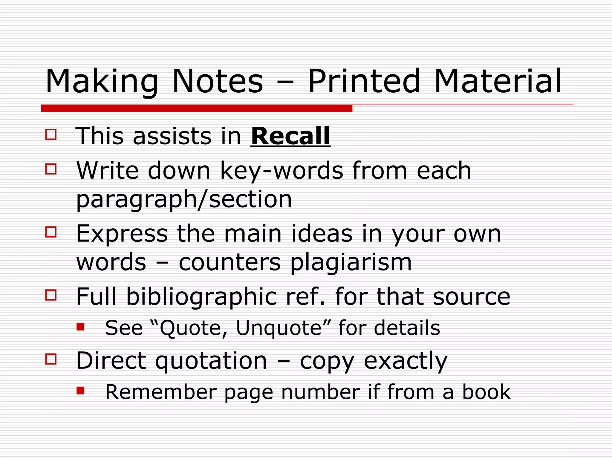 Making Notes – Printed Material
   This assists in Recall
   Write down key-words from each
    paragraph/section
   Express the main ideas in your own
    words – counters plagiarism
   Full bibliographic ref. for that source
       See “Quote, Unquote” for details
   Direct quotation – copy exactly
       Remember page number if from a book
 