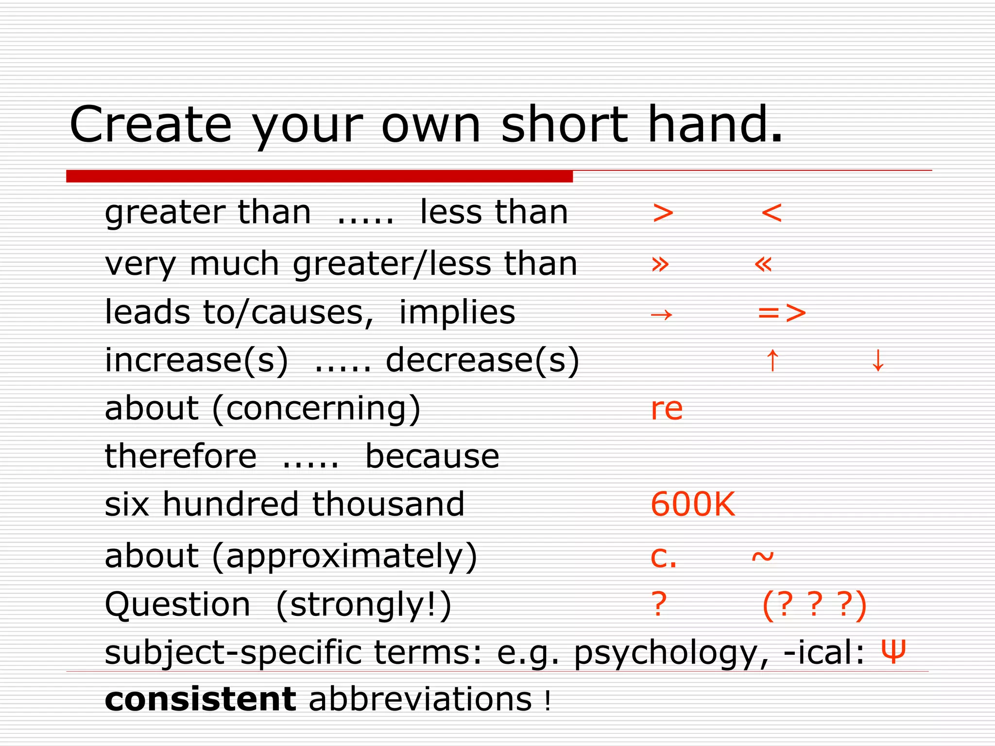 Create your own short hand.
 greater than ..... less than     >      <
 very much greater/less than      »      «
 leads to/causes, implies         →      =>
 increase(s) ..... decrease(s)           ↑     ↓
 about (concerning)               re
 therefore ..... because
 six hundred thousand             600K
 about (approximately)            c.    ~
 Question (strongly!)             ?     (? ? ?)
 subject-specific terms: e.g. psychology, -ical: Ψ
 consistent abbreviations !
 