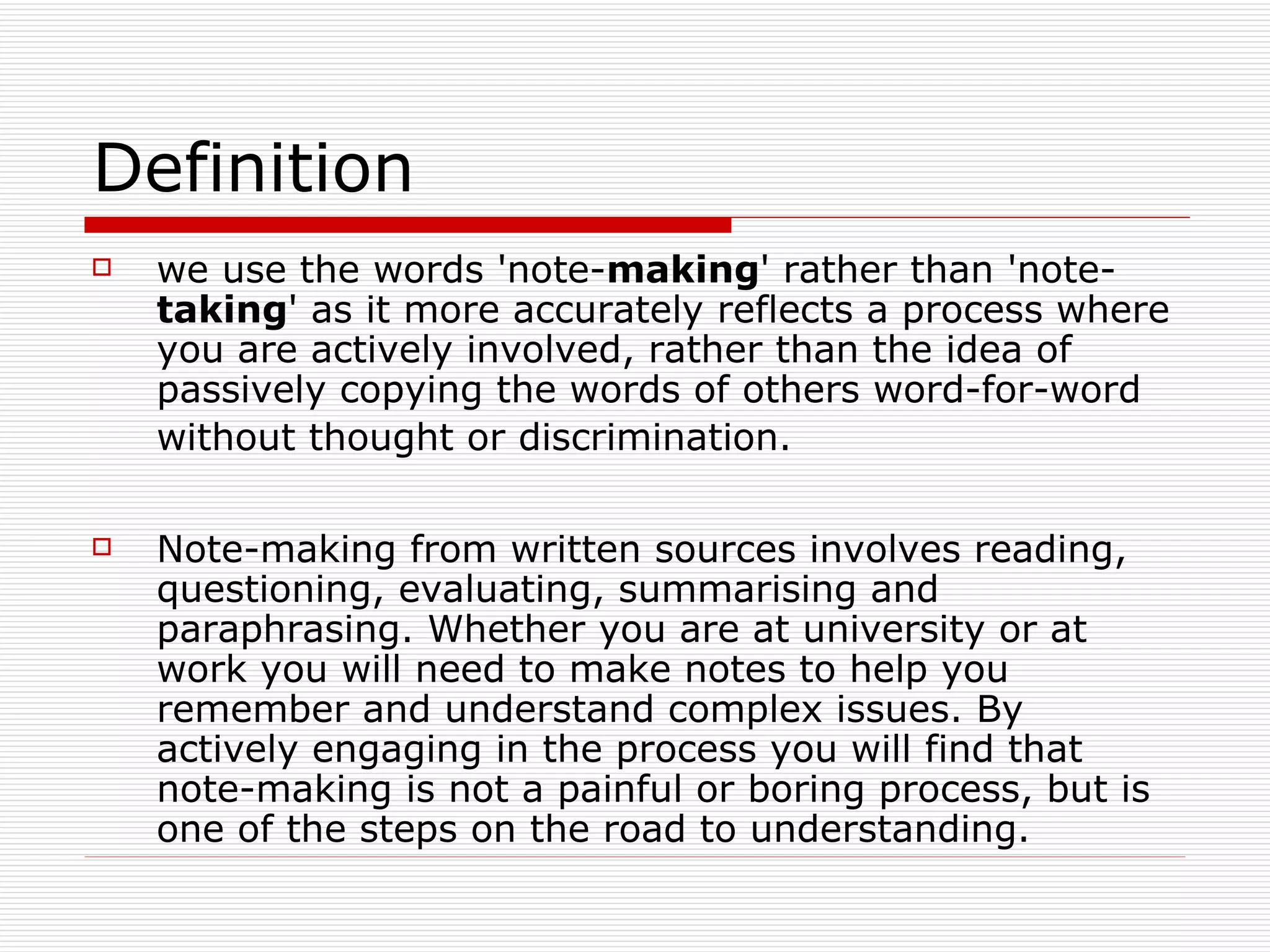 Definition
   we use the words 'note-making' rather than 'note-
    taking' as it more accurately reflects a process where
    you are actively involved, rather than the idea of
    passively copying the words of others word-for-word
    without thought or discrimination.

   Note-making from written sources involves reading,
    questioning, evaluating, summarising and
    paraphrasing. Whether you are at university or at
    work you will need to make notes to help you
    remember and understand complex issues. By
    actively engaging in the process you will find that
    note-making is not a painful or boring process, but is
    one of the steps on the road to understanding.
 