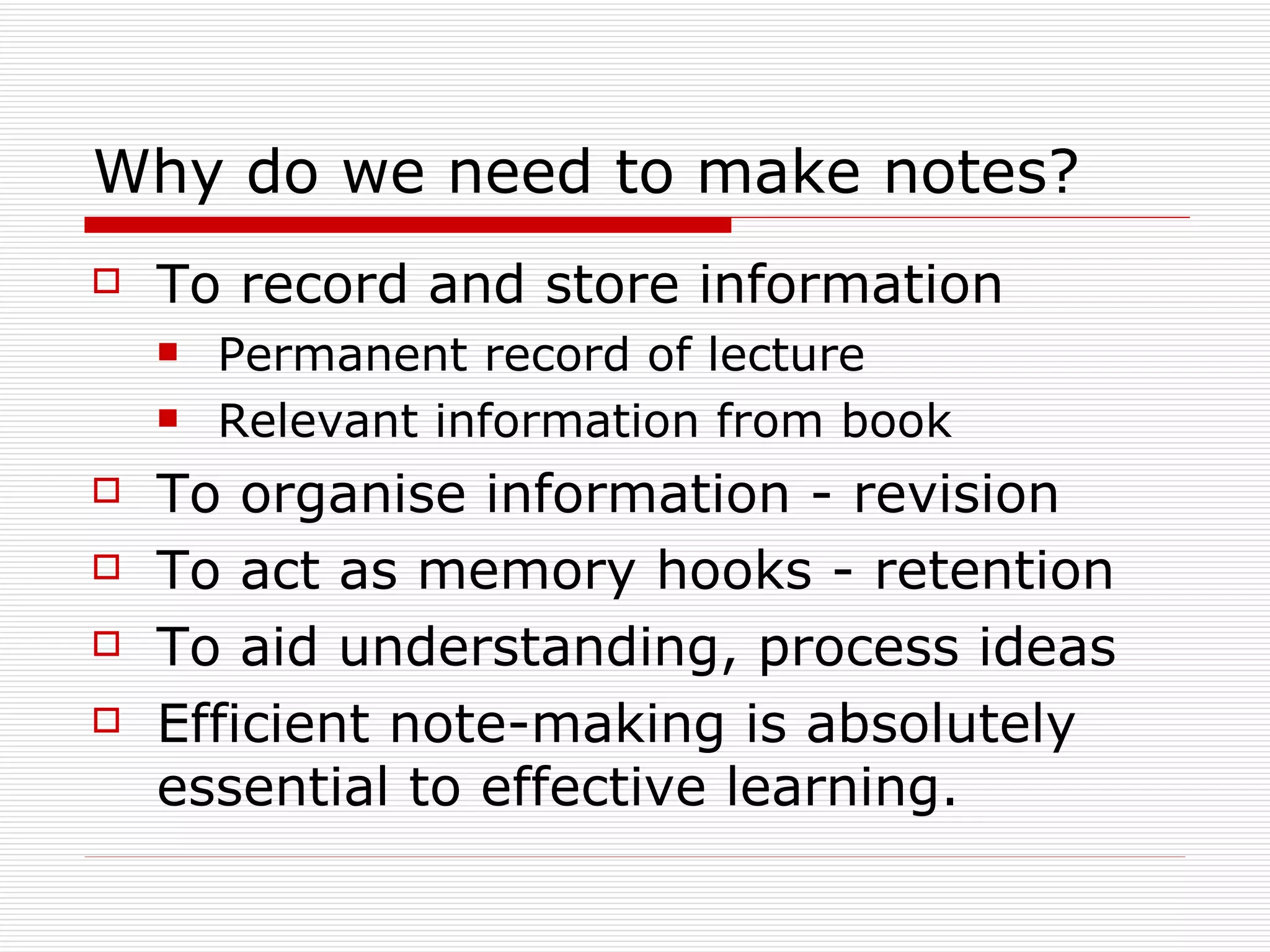 Why do we need to make notes?
   To record and store information
       Permanent record of lecture
       Relevant information from book
   To organise information - revision
   To act as memory hooks - retention
   To aid understanding, process ideas
   Efficient note-making is absolutely
    essential to effective learning.
 