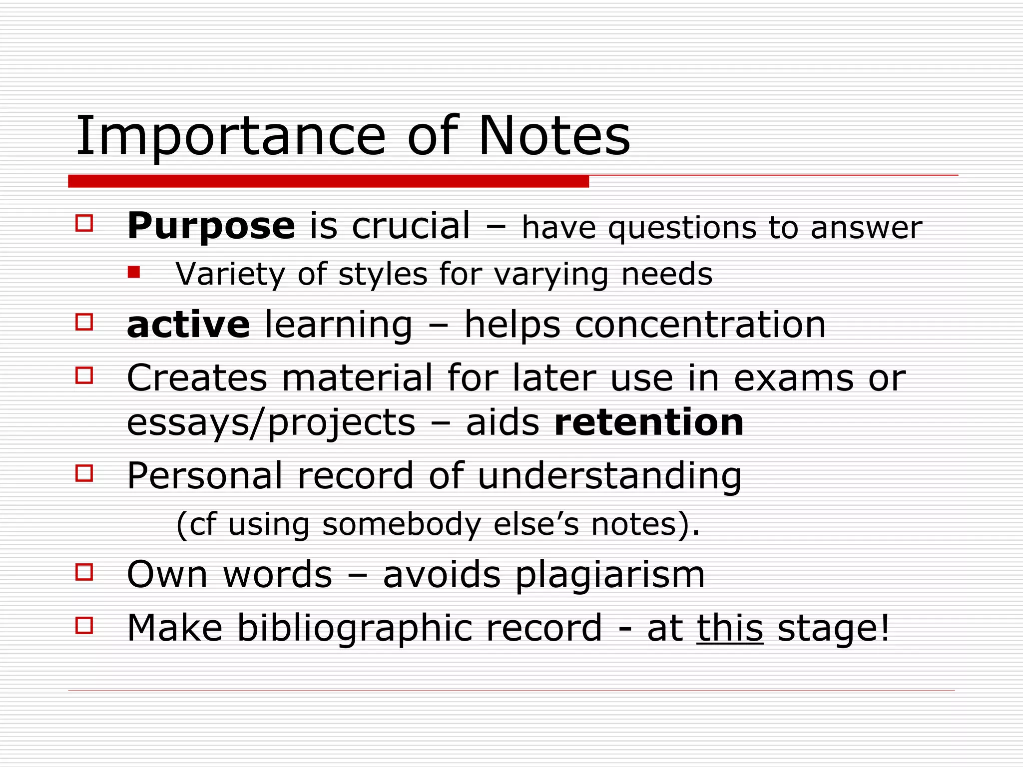 Importance of Notes
   Purpose is crucial – have questions to answer
       Variety of styles for varying needs
   active learning – helps concentration
   Creates material for later use in exams or
    essays/projects – aids retention
   Personal record of understanding
        (cf using somebody else’s notes).
   Own words – avoids plagiarism
   Make bibliographic record - at this stage!
 